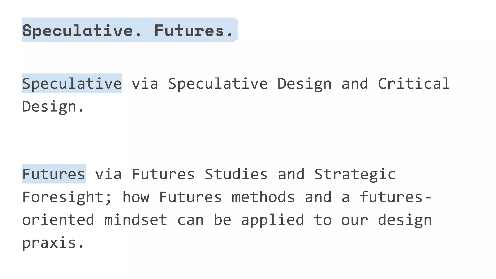Speculative. Futures.
Speculative via Speculative Design and Critical
Design.
Futures via Futures Studies and Strategic
Foresight; how Futures methods and a futures-
oriented mindset can be applied to our design
praxis.
 