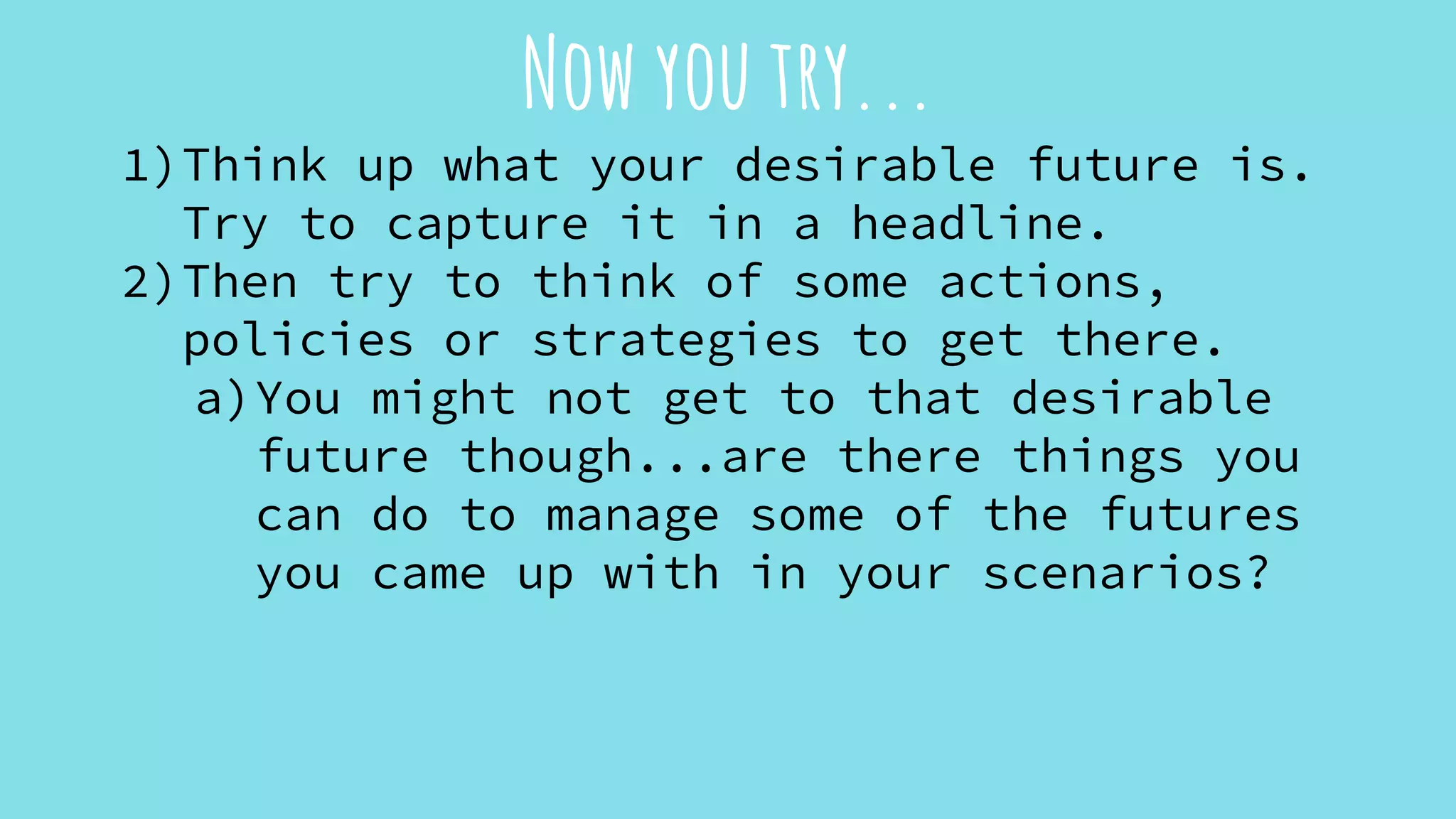Now you try...
1)Think up what your desirable future is.
Try to capture it in a headline.
2)Then try to think of some actions,
policies or strategies to get there.
a)You might not get to that desirable
future though...are there things you
can do to manage some of the futures
you came up with in your scenarios?
 