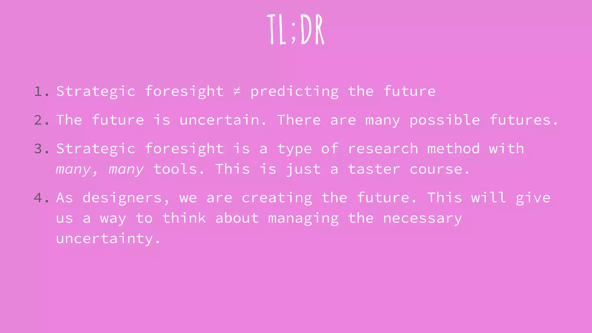 TL;DR
1. Strategic foresight ≠ predicting the future
2. The future is uncertain. There are many possible futures.
3. Strategic foresight is a type of research method with
many, many tools. This is just a taster course.
4. As designers, we are creating the future. This will give
us a way to think about managing the necessary
uncertainty.
 