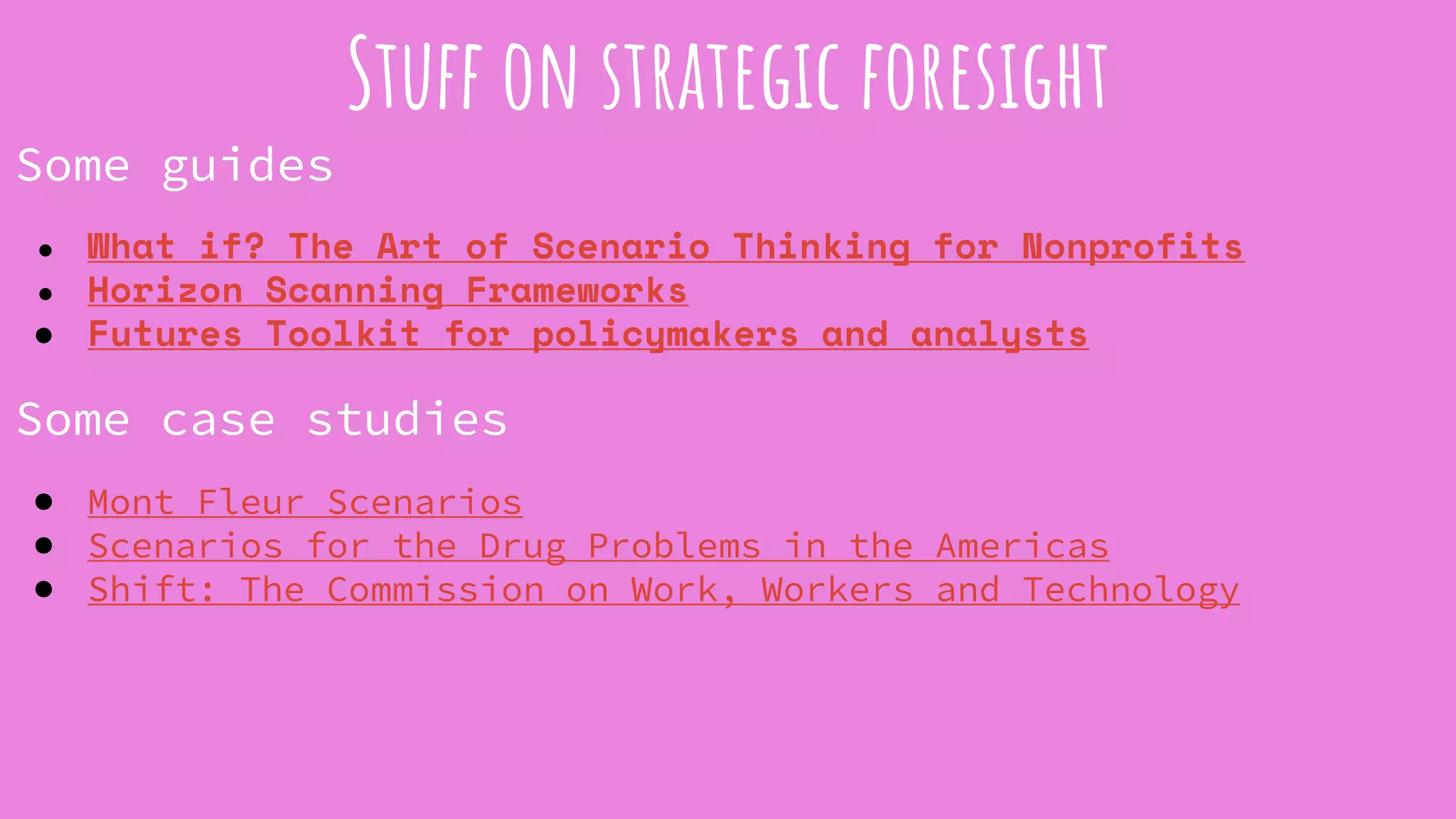Some guides
● What if? The Art of Scenario Thinking for Nonprofits
● Horizon Scanning Frameworks
● Futures Toolkit for policymakers and analysts
Some case studies
● Mont Fleur Scenarios
● Scenarios for the Drug Problems in the Americas
● Shift: The Commission on Work, Workers and Technology
Stuff on strategic foresight
 