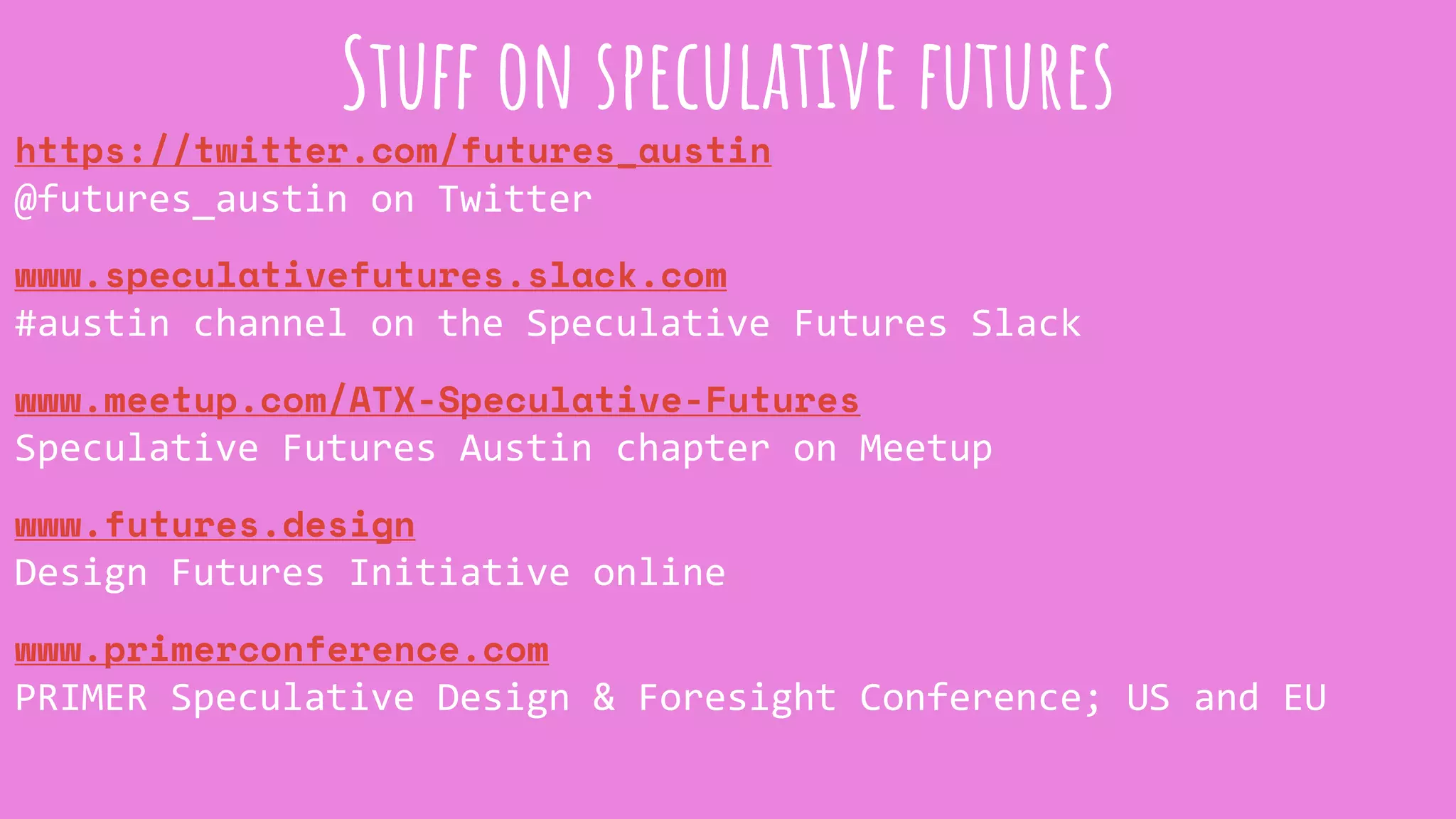 https://twitter.com/futures_austin
@futures_austin on Twitter
www.speculativefutures.slack.com
#austin channel on the Speculative Futures Slack
www.meetup.com/ATX-Speculative-Futures
Speculative Futures Austin chapter on Meetup
www.futures.design
Design Futures Initiative online
www.primerconference.com
PRIMER Speculative Design & Foresight Conference; US and EU
Stuff on speculative futures
 