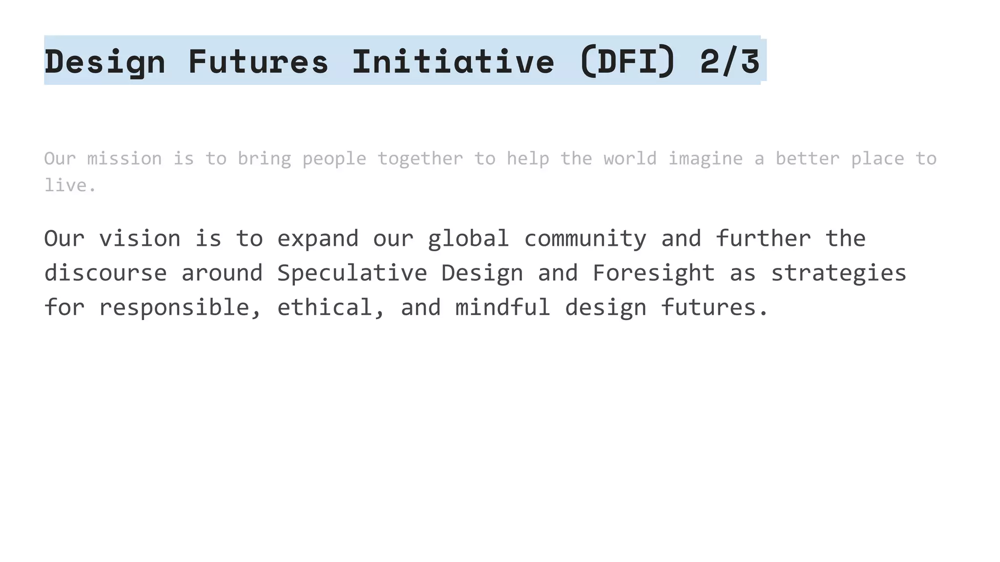 Design Futures Initiative (DFI) 2/3
Our mission is to bring people together to help the world imagine a better place to
live.
Our vision is to expand our global community and further the
discourse around Speculative Design and Foresight as strategies
for responsible, ethical, and mindful design futures.
 