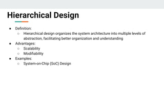 ● Deﬁnition:
○ Hierarchical design organizes the system architecture into multiple levels of
abstraction, facilitating better organization and understanding
● Advantages:
○ Scalability
○ Modiﬁability
● Examples:
○ System-on-Chip (SoC) Design
Hierarchical Design
 