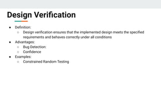 ● Deﬁnition:
○ Design veriﬁcation ensures that the implemented design meets the speciﬁed
requirements and behaves correctly under all conditions
● Advantages:
○ Bug Detection:
○ Conﬁdence
● Examples:
○ Constrained Random Testing
Design Veriﬁcation
 