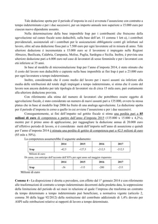 Tale deduzione spetta per il periodo d‟imposta in cui è avvenuta l‟assunzione con contratto a
tempo indeterminato e per i due successivi, per un importo annuale non superiore a 15.000 euro per
ciascun nuovo dipendente assunto.
Nella determinazione della base imponibile Irap per i contribuenti che fruiscono della
agevolazione sul cuneo fiscale sono deducibili, sulla base dell‟art. 11 comma 1 lett a), i contributi
previdenziali, assistenziali ed i contributi per le assicurazioni obbligatorie contri gli infortuni sul
lavoro, oltre ad una deduzione fissa pari a 7.500 euro per ogni lavoratore ed in misura di anno. Tale
ulteriore deduzione è incrementata a 15.000 euro se il lavoratore è impiegato nelle Regioni
Abruzzo, Basilicata, Calabria, Campania, Molise, Puglia, Sardegna e Sicilia. Inoltre, è prevista una
ulteriore deduzione pari a 6.000 euro nel caso di lavoratori di sesso femminile e per i lavoratori con
età inferiore ai 35 anni.
In base al modello di microsimulazione Irap per l‟anno d‟imposta 2014, è stato stimato che
il costo del lavoro non deducibile e capiente nella base imponibile ai fini Irap è pari a 23.000 euro
per ogni lavoratore a tempo indeterminato.
Inoltre, considerando che il costo medio del lavoro per i nuovi assunti sia inferiore alla
media delle retribuzioni del totale degli impiegati a tempo indeterminato, si stima che il costo del
lavoro non ancora dedotto per tale tipologia di lavoratori sia di circa 15 mila euro, pari esattamente
alla ulteriore deduzione prevista.
Con riferimento alla stima del numero di lavoratori che potrebbero essere oggetto di
agevolazione fiscale, è stato considerato un numero di nuovi assunti pari a 135.000, ovvero la stessa
platea che in base al modello Irap 2006 ha fruito di una analoga agevolazione. La deduzione spetta
per il periodo d‟imposta in corso a quello in cui avviene l‟assunzione e per i due successivi.
Conseguentemente, ai fini dell‟impatto sul gettito fiscale si stima una perdita pari a 85
milioni di euro di competenza a partire dall‟anno d‟imposta 2015 (135.000 x 15.000 x 4,2%),
mentre per il primo anno di applicazione, per ragguagliare la deduzione annua di 20.000 euro
all‟effettivo periodo di lavoro, si è considerato metà dell‟importo nell‟anno di assunzione e quindi
per l‟anno d‟imposta 2014 è stimata una perdita di gettito di competenza pari a 42,5 milioni di euro
(85 mln x 50%).
La competenza assumerebbe il seguente andamento:
2014
Irap

2015

2016

2017

-42,5

-127,5

-212,5

-212,5

Milioni di euro
Di cassa, con anticipo dell‟acconto dell‟85% per ogni anno sul maggior risparmio:
2014
Irap

2015

2016

2017

-36

-115

-200

-213

Milioni di euro
Comma 4 - La disposizione è diretta a prevedere, con effetto dal 1° gennaio 2014 e con riferimento
alle trasformazioni di contratto a tempo indeterminato decorrenti dalla predetta data, la soppressione
della limitazione del periodo di sei mesi in relazione al quale l‟impresa che trasforma un contratto
da tempo determinato a tempo indeterminato può beneficiare, a normativa vigente (articolo 2,
comma 30 della legge 92/2012) della restituzione del contributo addizionale di 1,4% dovuto per
ASPI sulle retribuzioni relative ai rapporti di lavoro a tempo determinato.

 