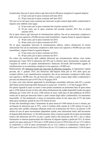 In particolare fissa per le spese relative agli interventi di efficienza energetica le seguenti aliquote:
a) 65 per cento per le spese sostenute nell‟anno 2014;
b) 50 per cento per le spese sostenute nell‟anno 2015.
Nel caso in cui tali spese siano sostenute per interventi su parti comuni degli edifici condominiali le
aliquote sono stabilite come segue:
a) 65 per cento, per le spese sostenute fino al primo semestre 2015;
b) 50 per cento, per le spese sostenute dal secondo semestre 2015 fino al primo
semestre 2016.
Per le spese relative agli interventi di ristrutturazione edilizia, fino ad un ammontare complessivo
delle stesse non superiore a 96.000 euro per unità immobiliare, vengono fissate le seguenti aliquote:
a) 50 per cento, per le spese sostenute nel 2014;
b) 40 per cento, per le spese sostenute nel 2015.
Per le spese riguardanti interventi di ristrutturazione edilizia, relativi all'adozione di misure
antisismiche fino ad un ammontare complessivo delle stesse non superiore a 96.000 euro per unità
immobiliare, vengono fissate le seguenti aliquote:
a) 65 per cento, per le spese sostenute nel 2014;
b) 50 per cento, per le spese sostenute nel 2015.
Per coloro che usufruiscono delle suddette detrazioni per ristrutturazione edilizia viene inoltre
prorogata per l‟anno 2014 la detrazione del 50% per le ulteriori spese documentate sostenute per
l‟acquisto di mobili e di grandi elettrodomestici finalizzati all‟arredo dell‟immobile oggetto di
ristrutturazione su un ammontare complessivo non superiore a 10.000 euro.
Relativamente alle detrazioni fiscali per interventi di efficienza energetica, la legislazione vigente
prevede, dal 1° gennaio 2014, una detrazione dall‟imposta lorda pari al 36% delle spese per
recupero edilizio e per riqualificazione energetica, fino ad un ammontare complessivo delle stesse
non superiore a 48.000 euro. Per gli interventi relativi a parti comuni degli edifici condominiali è
prevista una detrazione pari al 65% fino al 30 giugno 2014.
Le stime sono state ottenute applicando la metodologia consolidata utilizzata nella RT a corredo
dell‟ultima norma di proroga delle detrazioni in esame (art. 14 del D.L. n. 63 del 4 giugno 2013).
Per quanto riguarda le spese in esame è stato quindi considerato un ammontare base di spesa annua
pari a 4.500 milioni di euro (in base alle ultime dichiarazioni dei redditi disponibili risulta una spesa
effettuata per l‟anno 2011 di circa 3.500 milioni di euro). Sulla base di dati pubblicati da ENEA
risulta che la spesa per interventi relativi a parti comuni degli edifici condominiali è di ammontare
trascurabile. Ai fini prudenziali si stima un ammontare annuo di tale spesa pari al 5% del totale
della spesa suindicata, quindi di circa 225 milioni di euro.
In base alla metodologia citata, l‟ammontare di spesa annua di 4.500 milioni di euro è stimato, per
un‟aliquota di detrazione pari al 55%, come il risultato della somma di 2.250 milioni di euro di
spesa base (che sarebbe comunque effettuata anche con la detrazione del 36%) e di ulteriori 2.250
milioni di euro di spesa incrementale (dipendente quindi, entro determinati limiti, dall‟incremento
di aliquota della detrazione). Ai fini della presente stima si ipotizza quindi che la spesa incrementale
relativa alla detrazione del 65% sia pari a quella relativa alla detrazione del 55% e che si riduca
linearmente in maniera proporzionale alla riduzione di aliquota rispetto a quella del 55%. Si ottiene
quindi una spesa annua per il 2014 pari a 4.500 milioni di euro (2.250 di base (di cui 112,5 relativa
ai condomini) e 2.250 di spesa incrementale (di cui 112,5 relativa ai condomini)), mentre per il
2015 pari a 3.908 milioni di euro (2.250 di base (di cui 112,5 relativa ai condomini) e 1.658 di spesa

 
