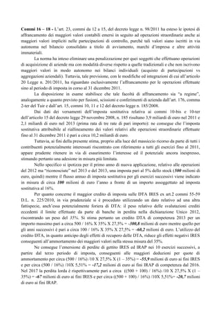 Commi 16 – 18 - L‟art. 23, commi da 12 a 15, del decreto legge n. 98/2011 ha esteso le ipotesi di
affrancamento dei maggiori valori contabili emersi in seguito ad operazioni straordinarie anche ai
maggiori valori impliciti nelle partecipazioni di controllo, purché tali valori siano iscritti in via
autonoma nel bilancio consolidato a titolo di avviamento, marchi d‟impresa e altre attività
immateriali.
La norma ha inteso eliminare una penalizzazione per quei soggetti che effettuano operazioni
di acquisizione di aziende ma con modalità diverse rispetto a quelle tradizionali e che non iscrivono
maggiori valori in modo autonomo nei bilanci individuali (acquisto di partecipazioni vs
aggregazioni aziendali). Tuttavia, tale previsione, con le modifiche ed integrazioni di cui all‟articolo
20 Legge n. 201/2011, ha riguardato esclusivamente l‟affrancamento per le operazioni effettuate
sino al periodo di imposta in corso al 31 dicembre 2011.
La disposizione in esame stabilisce che tale facoltà di affrancamento sia “a regime”,
analogamente a quanto previsto per fusioni, scissioni e conferimenti di azienda dall‟art. 176, comma
2-ter del Tuir e dall‟art. 15, commi 10, 11 e 12 del decreto legge n. 185/2008.
Dai dati dei versamenti dell‟imposta sostitutiva relativa ai commi 10-bis e 10-ter
dell‟articolo 15 del decreto legge 29 novembre 2008, n. 185 risultano 3,9 miliardi di euro nel 2011 e
2,1 miliardi di euro nel 2013 (prima rata di tre rate di pari importo): ne consegue che l‟imposta
sostitutiva attribuibile al riallineamento dei valori relativi alle operazioni straordinarie effettuate
fino al 31 dicembre 2011 è pari a circa 10,2 miliardi di euro.
Tuttavia, ai fini della presente stima, proprio alla luce del massiccio ricorso da parte di tutti i
contribuenti potenzialmente interessati riscontrato con riferimento a tutti gli esercizi fino al 2011,
appare prudente ritenere in via di esaurimento l‟interesse ed il potenziale ancora inespresso,
stimando pertanto una adesione in misura più limitata.
Nello specifico si ipotizza per il primo anno di nuova applicazione, relativo alle operazioni
del 2012 ma “riconosciute” nel 2013 e del 2013, una imposta pari al 5% dello stock (500 milioni di
euro, quindi) mentre il flusso annuo di imposta sostitutiva per gli esercizi successivi viene indicato
in misura di circa 100 milioni di euro l‟anno a fronte di un importo assoggettato ad imposta
sostitutiva al 16%.
Per quanto concerne il maggior credito di imposta sulle DTA IRES ex art.2 commi 55-59
D.L. n. 225/2010, in via prudenziale si è proceduto utilizzando un dato relativo ad una altra
fattispecie, anch‟essa potenzialmente foriera di DTA: il peso relativo delle svalutazioni crediti
eccedenti il limite effettuate da parte di banche in perdita nella dichiarazione Unico 2012,
riscontrando un peso del 35%. Si stima pertanto un credito DTA di competenza 2013 per un
importo massimo pari a circa 500 / 16% X 35% X 27,5% = -300,8 milioni di euro mentre quello per
gli anni successivi è pari a circa 100 / 16% X 35% X 27,5% = -60,2 milioni di euro. L‟utilizzo del
credito DTA, in quanto anticipo degli effetti di recupero delle DTA, riduce gli effetti negativi IRES
conseguenti all‟ammortamento dei maggiori valori nella stessa misura del 35%.
Ne consegue l‟emersione di perdite di gettito IRES ed IRAP nei 10 esercizi successivi, a
partire dal terzo periodo di imposta, conseguenti alle maggiori deduzioni per quote di
ammortamento per circa (500 / 16%) /10 X 27,5% X (1 – 35%) = -55,9 milioni di euro ai fini IRES
e per circa (500 / 16%) /10X 5,51% = -17,2 milioni di euro ai fini IRAP di competenza dal 2016.
Nel 2017 la perdita lorda è rispettivamente pari a circa ((500 + 100) / 16%) /10 X 27,5% X (1 –
35%) = -67 milioni di euro ai fini IRES e per circa ((500 + 100) / 16%) /10X 5,51%= -20,7 milioni
di euro ai fini IRAP.

 