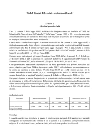Titolo I Risultati differenziali e gestione previdenziali

Articolo 2
(Gestioni previdenziali)
L'art. 3, comma 2 della legge 335/95 stabilisce che l'importo annuo da trasferire all‟INPS dal
bilancio dello Stato, ai sensi dell‟articolo 37 della legge 9 marzo 1989, n. 88, venga incrementato
annualmente in base alle variazioni dell'indice Istat dei prezzi al consumo per le famiglie di operai
ed impiegati, aumentato di un punto percentuale.
Con lo stesso criterio viene adeguata la somma fissata dall'art. 59, comma 34 della legge 449/97 a
titolo di concorso dello Stato all'onere pensionistico derivante dalle pensioni di invalidità liquidate
anteriormente alla data di entrata in vigore della legge 12 giugno 1984, n. 222, nonché la somma
relativa ai trasferimenti alla gestione ex-INPDAP presso l‟INPS di cui all‟articolo 2, comma 4, della
legge 12 novembre 2011 , n. 183, per l'anno 2014.
Pertanto, sono stati adeguati gli importi fissati per l'anno 2013 dall'art. 1, commi 2 e 3 della legge
24 dicembre 2012, n. 228, in coerenza con i contenuti della Nota di aggiornamento al Documento di
Economia e Finanza 2013, nella misura del 3,0% per il 2013 e dell‟1,6% per il 2014.
Conseguentemente, applicando l'incremento di un punto percentuale alle predette variazioni dei
prezzi, si ottiene per l'anno 2014 un incremento pari a 539,55 milioni di euro per quanto concerne
la somma da trasferire ai sensi dell'art. 37 della legge 88/89, di 133,32 milioni di euro per la
somma da trasferire ai sensi dell'art. 59, c. 43 della legge 449/97, e di 61,02 milioni di euro per la
somma da trasferire ai sensi dell‟articolo 2, comma 4, della legge 12 novembre 2011 , n. 183.
Per quanto riguarda le somme da ripartire tra le gestioni con conferenza dei servizi, tali somme sono
da considerare al netto del trasferimento della somma attribuita alla gestione dei coltivatori diretti,
coloni e mezzadri per i trattamenti liquidati prima del 1 gennaio 1989, pari a 649,90 milioni di euro,
e delle somme attribuite a fondo minatori ed ex-Enpals, pari rispettivamente a 3,08 e 71,45 milioni
di euro.
(milioni di euro)
Descrizione

Saldo netto da finanziare

Fabbisogno

Indebitamento netto P.A.

2014
Gestioni previdenziali

2015

2016

2014

2015

2016

2014

2015

2016

733,89

733,89

733,89

0,00

0,00

0,00

0,00

0,00

0,00

(adeguamento ISTAT)

Copertura
I predetti oneri trovano copertura, in quanto il miglioramento dei saldi delle gestioni previdenziali
conseguente all‟incremento delle somme di cui ai commi 1 e 2 determina corrispondenti minori
esigenze di trasferimenti dovuti, a diverso titolo, alle medesime gestioni previdenziali.

 