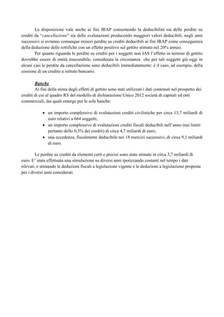 La disposizione vale anche ai fini IRAP consentendo la deducibilità sia delle perdite su
crediti da “cancellazione” sia delle svalutazioni producendo maggiori valori deducibili, negli anni
successivi si avranno comunque minori perdite su crediti deducibili ai fini IRAP come conseguenza
della deduzione delle rettifiche con un effetto positivo sul gettito stimato nel 20% annuo.
Per quanto riguarda le perdite su crediti per i soggetti non IAS l‟effetto in termini di gettito
dovrebbe essere di entità trascurabile, considerata la circostanza che per tali soggetti già oggi in
alcuni casi le perdite da cancellazione sono deducibili immediatamente: è il caso, ad esempio, della
cessione di un credito a istituto bancario.
Banche
Ai fini della stima degli effetti di gettito sono stati utilizzati i dati contenuti nel prospetto dei
crediti di cui al quadro RS del modello di dichiarazione Unico 2012 società di capitali ed enti
commerciali, dai quali emerge per le sole banche:
un importo complessivo di svalutazioni crediti civilistiche per circa 13,7 miliardi di
euro relativi a 664 soggetti;
un importo complessivo di svalutazioni crediti fiscali deducibili nell‟anno (nei limiti
pertanto dello 0,3% dei crediti) di circa 4,7 miliardi di euro;
una eccedenza, fiscalmente deducibile nei 18 esercizi successivi, di circa 9,1 miliardi
di euro.
Le perdite su crediti da elementi certi e precisi sono state stimate in circa 3,7 miliardi di
euro. E‟ stata effettuata una simulazione su diversi anni ipotizzando costanti nel tempo i dati
rilevati, e stimando le deduzioni fiscali a legislazione vigente e le deduzioni a legislazione proposta
per i diversi anni considerati.

 