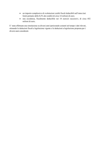 un importo complessivo di svalutazioni crediti fiscali deducibili nell‟anno (nei
limiti pertanto dello 0,3% dei crediti) di circa 14 milioni di euro;
una eccedenza, fiscalmente deducibile nei 18 esercizi successivi, di circa 452
milioni di euro;
E‟ stata effettuata una simulazione su diversi anni ipotizzando costanti nel tempo i dati rilevati,
stimando le deduzioni fiscali a legislazione vigente e le deduzioni a legislazione proposta per i
diversi anni considerati.

 