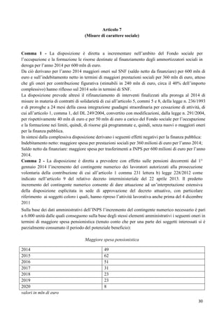 Articolo 7
(Misure di carattere sociale)

Comma 1 - La disposizione è diretta a incrementare nell‟ambito del Fondo sociale per
l‟occupazione e la formazione le risorse destinate al finanziamento degli ammortizzatori sociali in
deroga per l‟anno 2014 per 600 mln di euro.
Da ciò derivano per l‟anno 2014 maggiori oneri sul SNF (saldo netto da finanziare) per 600 mln di
euro e sull‟indebitamento netto in termini di maggiori prestazioni sociali per 360 mln di euro, atteso
che gli oneri per contribuzione figurativa (stimabili in 240 mln di euro, circa il 40% dell‟importo
complessivo) hanno riflesso sul 2014 solo in termini di SNF.
La disposizione prevede altresì il rifinanziamento di interventi finalizzati alla proroga al 2014 di
misure in materia di contratti di solidarietà di cui all‟articolo 5, commi 5 e 8, della legge n. 236/1993
e di proroghe a 24 mesi della cassa integrazione guadagni straordinaria per cessazione di attività, di
cui all‟articolo 1, comma 1, del DL 249/2004, convertito con modificazioni, dalla legge n. 291/2004,
per rispettivamente 40 mln di euro e per 50 mln di euro a carico del Fondo sociale per l‟occupazione
e la formazione nei limiti, quindi, di risorse già programmate e, quindi, senza nuovi o maggiori oneri
per la finanza pubblica.
In sintesi dalla complessiva disposizione derivano i seguenti effetti negativi per la finanza pubblica:
Indebitamento netto: maggiore spesa per prestazioni sociali per 360 milioni di euro per l‟anno 2014;
Saldo netto da finanziare: maggiore spesa per trasferimenti a INPS per 600 milioni di euro per l‟anno
2014.
Comma 2 - La disposizione è diretta a prevedere con effetto sulle pensioni decorrenti dal 1°
gennaio 2014 l‟incremento del contingente numerico dei lavoratori autorizzati alla prosecuzione
volontaria della contribuzione di cui all‟articolo 1 comma 231 lettera b) legge 228/2012 come
indicato nell‟articolo 9 del relativo decreto interministeriale del 22 aprile 2013. Il predetto
incremento del contingente numerico consente di dare attuazione ad un‟interpretazione estensiva
della disposizione esplicitata in sede di approvazione del decreto attuativo, con particolare
riferimento ai soggetti coloro i quali, hanno ripreso l‟attività lavorativa anche prima del 4 dicembre
2011
Sulla base dei dati amministrativi dell‟INPS l‟incremento del contingente numerico necessario è pari
a 6.000 unità dalle quali conseguono sulla base degli stessi elementi amministrativi i seguenti oneri in
termini di maggiore spesa pensionistica (tenuto conto che per una parte dei soggetti interessati si è
parzialmente consumato il periodo del potenziale beneficio):
Maggiore spesa pensionistica
2014
2015
2016
2017
2018
2019
2020
valori in mln di euro

49
62
51
31
23
23
8
30

 