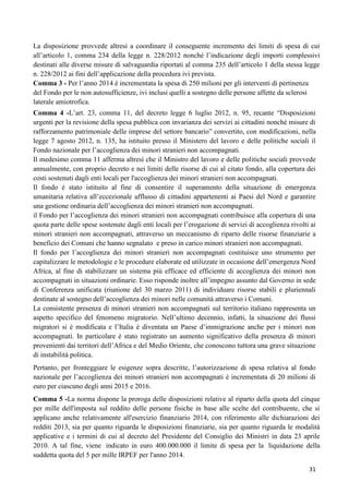 La disposizione provvede altresì a coordinare il conseguente incremento dei limiti di spesa di cui
all‟articolo 1, comma 234 della legge n. 228/2012 nonché l‟indicazione degli importi complessivi
destinati alle diverse misure di salvaguardia riportati al comma 235 dell‟articolo 1 della stessa legge
n. 228/2012 ai fini dell‟applicazione della procedura ivi prevista.
Comma 3 - Per l‟anno 2014 è incrementata la spesa di 250 milioni per gli interventi di pertinenza
del Fondo per le non autosufficienze, ivi inclusi quelli a sostegno delle persone affette da sclerosi
laterale amiotrofica.
Comma 4 -L‟art. 23, comma 11, del decreto legge 6 luglio 2012, n. 95, recante “Disposizioni
urgenti per la revisione della spesa pubblica con invarianza dei servizi ai cittadini nonché misure di
rafforzamento patrimoniale delle imprese del settore bancario” convertito, con modificazioni, nella
legge 7 agosto 2012, n. 135, ha istituito presso il Ministero del lavoro e delle politiche sociali il
Fondo nazionale per l‟accoglienza dei minori stranieri non accompagnati.
Il medesimo comma 11 afferma altresì che il Ministro del lavoro e delle politiche sociali provvede
annualmente, con proprio decreto e nei limiti delle risorse di cui al citato fondo, alla copertura dei
costi sostenuti dagli enti locali per l'accoglienza dei minori stranieri non accompagnati.
Il fondo è stato istituito al fine di consentire il superamento della situazione di emergenza
umanitaria relativa all‟eccezionale afflusso di cittadini appartenenti ai Paesi del Nord e garantire
una gestione ordinaria dell‟accoglienza dei minori stranieri non accompagnati.
il Fondo per l‟accoglienza dei minori stranieri non accompagnati contribuisce alla copertura di una
quota parte delle spese sostenute dagli enti locali per l‟erogazione di servizi di accoglienza rivolti ai
minori stranieri non accompagnati, attraverso un meccanismo di riparto delle risorse finanziarie a
beneficio dei Comuni che hanno segnalato e preso in carico minori stranieri non accompagnati.
Il fondo per l‟accoglienza dei minori stranieri non accompagnati costituisce uno strumento per
capitalizzare le metodologie e le procedure elaborate ed utilizzate in occasione dell‟emergenza Nord
Africa, al fine di stabilizzare un sistema più efficace ed efficiente di accoglienza dei minori non
accompagnati in situazioni ordinarie. Esso risponde inoltre all‟impegno assunto dal Governo in sede
di Conferenza unificata (riunione del 30 marzo 2011) di individuare risorse stabili e pluriennali
destinate al sostegno dell‟accoglienza dei minori nelle comunità attraverso i Comuni.
La consistente presenza di minori stranieri non accompagnati sul territorio italiano rappresenta un
aspetto specifico del fenomeno migratorio. Nell‟ultimo decennio, infatti, la situazione dei flussi
migratori si è modificata e l‟Italia è diventata un Paese d‟immigrazione anche per i minori non
accompagnati. In particolare è stato registrato un aumento significativo della presenza di minori
provenienti dai territori dell‟Africa e del Medio Oriente, che conoscono tuttora una grave situazione
di instabilità politica.
Pertanto, per fronteggiare le esigenze sopra descritte, l‟autorizzazione di spesa relativa al fondo
nazionale per l‟accoglienza dei minori stranieri non accompagnati è incrementata di 20 milioni di
euro per ciascuno degli anni 2015 e 2016.
Comma 5 -La norma dispone la proroga delle disposizioni relative al riparto della quota del cinque
per mille dell'imposta sul reddito delle persone fisiche in base alle scelte del contribuente, che si
applicano anche relativamente all'esercizio finanziario 2014, con riferimento alle dichiarazioni dei
redditi 2013, sia per quanto riguarda le disposizioni finanziarie, sia per quanto riguarda le modalità
applicative e i termini di cui al decreto del Presidente del Consiglio dei Ministri in data 23 aprile
2010. A tal fine, viene indicato in euro 400.000.000 il limite di spesa per la liquidazione della
suddetta quota del 5 per mille IRPEF per l'anno 2014.
31

 
