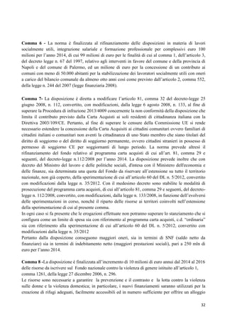 Comma 6 - La norma è finalizzata al rifinanziamento delle disposizioni in materia di lavori
socialmente utili, integrazione salariale e formazione professionale per complessivi euro 100
milioni per l‟anno 2014, di cui 99 milioni di euro per le finalità di cui al comma 1, dell‟articolo 3,
del decreto legge n. 67 del 1997, relativo agli interventi in favore del comune e della provincia di
Napoli e del comune di Palermo, ed un milione di euro per la concessione di un contributo ai
comuni con meno di 50.000 abitanti per la stabilizzazione dei lavoratori socialmente utili con oneri
a carico del bilancio comunale da almeno otto anni così come previsto dall‟articolo 2, comma 552,
della legge n. 244 del 2007 (legge finanziaria 2008).
Comma 7- La disposizione è diretta a modificare l‟articolo 81, comma 32 del decreto-legge 25
giugno 2008, n. 112, convertito, con modificazioni, dalla legge 6 agosto 2008, n. 133, al fine di
superare la Procedura di infrazione 2013/4009 concernente la non conformità della disposizione che
limita il contributo previsto dalla Carta Acquisti ai soli residenti di cittadinanza italiana con la
Direttiva 2003/109/CE. Pertanto, al fine di superare le censure della Commissione UE si rende
necessario estendere la concessione della Carta Acquisiti ai cittadini comunitari ovvero familiari di
cittadini italiani o comunitari non aventi la cittadinanza di uno Stato membro che siano titolari del
diritto di soggiorno o del diritto di soggiorno permanente, ovvero cittadini stranieri in possesso di
permesso di soggiorno CE per soggiornanti di lungo periodo. La norma prevede altresì il
rifinanziamento del fondo relativo al programma carta acquisti di cui all‟art. 81, comma 29 e
seguenti, del decreto-legge n.112/2008 per l‟anno 2014. La disposizione prevede inoltre che con
decreto del Ministro del lavoro e delle politiche sociali, d'intesa con il Ministero dell'economia e
delle finanze, sia determinata una quota del Fondo da riservare all‟estensione su tutto il territorio
nazionale, non già coperto, della sperimentazione di cui all‟articolo 60 del DL n. 5/2012, convertito
con modificazioni dalla legge n. 35/2012. Con il medesimo decreto sono stabilite le modalità di
prosecuzione del programma carta acquisti, di cui all‟articolo 81, comma 29 e seguenti, del decretolegge n. 112/2008, convertito, con modificazioni, dalla legge n. 133/2008, in funzione dell‟evolversi
delle sperimentazioni in corso, nonché il riparto delle risorse ai territori coinvolti nell‟estensione
della sperimentazione di cui al presente comma.
In ogni caso si fa presente che le erogazioni effettuate non potranno superare lo stanziamento che si
configura come un limite di spesa sia con riferimento al programma carta acquisti, c.d. “ordinaria”
sia con riferimento alla sperimentazione di cui all‟articolo 60 del DL n. 5/2012, convertito con
modificazioni dalla legge n. 35/2012
Pertanto dalla disposizione conseguono maggiori oneri, sia in termini di SNF (saldo netto da
finanziare) sia in termini di indebitamento netto (maggiori prestazioni sociali), pari a 250 mln di
euro per l‟anno 2014.
Comma 8 -La disposizione è finalizzata all‟incremento di 10 milioni di euro annui dal 2014 al 2016
delle risorse da iscrivere sul Fondo nazionale contro la violenza di genere istituito all‟articolo 1,
comma 1261, della legge 27 dicembre 2006, n. 296.
Le risorse sono necessarie a garantire la prevenzione e il contrasto e la lotta contro la violenza
sulle donne e la violenza domestica; in particolare, i nuovi finanziamenti saranno utilizzati per la
creazione di rifugi adeguati, facilmente accessibili ed in numero sufficiente per offrire un alloggio
32

 