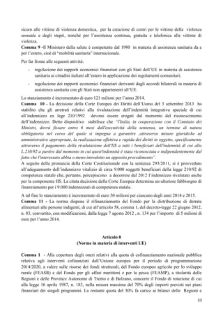 sicuro alle vittime di violenza domestica, per la creazione di centri per le vittime della violenza
sessuale e degli stupri, nonché per l‟assistenza continua, gratuita e telefonica alle vittime di
violenza.
Comma 9 -Il Ministero della salute è competente dal 1980 in materia di assistenza sanitaria da e
per l‟estero, cioè di “mobilità sanitaria” internazionale.
Per far fronte alle seguenti attività:
-

regolazione dei rapporti economici finanziari con gli Stati dell‟UE in materia di assistenza
sanitaria ai cittadini italiani all‟estero in applicazione dei regolamenti comunitari;

-

regolazione dei rapporti economici finanziari derivanti dagli accordi bilaterali in materia di
assistenza sanitaria con gli Stati non appartenenti all‟UE.

Lo stanziamento è incrementato di euro 121 milioni per l‟anno 2014.
Comma 10 - La decisione della Corte Europea dei Diritti dell‟Uomo del 3 settembre 2013 ha
stabilito che gli arretrati relativi alla rivalutazione dell‟indennità integrativa speciale di cui
all‟indennizzo ex lege 210/1992 devono essere erogati dal momento del riconoscimento
dell‟indennizzo. Detto dispositivo stabilisce che “l'Italia, in cooperazione con il Comitato dei
Ministri, dovrà fissare entro 6 mesi dall'esecutività della sentenza, un termine di natura
obbligatoria nel corso del quale si impegna a garantire ,attraverso misure giuridiche ed
amministrative appropriate, la realizzazione effettiva e rapida dei diritti in oggetto, specificamente
attraverso il pagamento della rivalutazione dell'IIS a tutti i beneficiari dell'indennità di cui alla
L.210/92 a partire dal momento in cui quest'indennità è stata riconosciuta e indipendentemente dal
fatto che l'interessato abbia o meno introdotto un apposito procedimento”.
A seguito della pronuncia della Corte Costituzionale con la sentenza 293/2011, si è provveduto
all‟adeguamento dell‟indennizzo vitalizio di circa 9.000 soggetti beneficiari della legge 210/92 di
competenza statale che, pertanto, percepiscono a decorrere dal 2012 l‟indennizzo rivalutato anche
per la componente IIS. La citata decisione della Corte Europea determina un ulteriore fabbisogno di
finanziamento per i 9.000 indennizzati di competenza statale.
A tal fine lo stanziamento è incrementato di euro 50 milioni per ciascuno degli anni 2014 e 2015.
Comma 11 - La norma dispone il rifinanziamento del Fondo per la distribuzione di derrate
alimentari alle persone indigenti, di cui all‟articolo 58, comma 1, del decreto-legge 22 giugno 2012,
n. 83, convertito, con modificazioni, dalla legge 7 agosto 2012 , n. 134 per l‟importo di 5 milioni di
euro per l‟anno 2014.

Articolo 8
(Norme in materia di interventi UE)
Comma 1 - Alla copertura degli oneri relativi alla quota di cofinanziamento nazionale pubblica
relativa agli interventi cofinanziati dall‟Unione europea per il periodo di programmazione
2014/2020, a valere sulle risorse dei fondi strutturali, del Fondo europeo agricolo per lo sviluppo
rurale (FEASR) e del Fondo per gli affari marittimi e per la pesca (FEAMP), a titolarità delle
Regioni e delle Province Autonome di Trento e di Bolzano, concorre il Fondo di rotazione di cui
alla legge 16 aprile 1987, n. 183, nella misura massima del 70% degli importi previsti nei piani
finanziari dei singoli programmi. La restante quota del 30% fa carico ai bilanci delle Regioni e
33

 