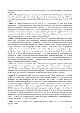delle predette Province Autonome, nonché degli eventuali altri organismi pubblici partecipanti ai
programmi.
Comma 2 Per gli interventi di cui al comma 1, a titolarità delle Amministrazioni centrali dello
Stato, alla copertura degli oneri relativi alla quota di cofinanziamento nazionale pubblica si
provvede, integralmente, con le disponibilità del Fondo di rotazione di cui alla legge 16 aprile 1987,
n. 183.
Comma 3 Il Fondo di rotazione di cui alla legge n. 183/1987 concorre, nei limiti delle proprie
disponibilità, al finanziamento degli oneri relativi all‟attuazione degli interventi complementari
rispetto ai programmi cofinanziati dai Fondi strutturali UE 2014/2020, inseriti nell‟ambito della
programmazione strategica definita con l‟Accordo di partenariato 2014/2020 siglato con le Autorità
comunitarie. Al fine di massimizzare le risorse destinabili agli interventi complementari di cui al
presente comma, le Regioni e le Province Autonome di Trento e di Bolzano possono concorrere al
finanziamento degli stessi con risorse a carico dei propri bilanci.
Comma 4 Il Fondo di rotazione di cui alla legge n. 183/1987 è autorizzato, nel limite di 500 milioni
di euro annui a valere sulle proprie disponibilità, a concedere anticipazioni delle quote comunitarie
e di cofinanziamento nazionale dei programmi a titolarità delle Amministrazioni centrali dello
Stato cofinanziati dall‟Unione europea con i fondi strutturali, Fondo europeo agricolo per lo
sviluppo rurale e del Fondo europeo per gli affari marittimi e per la pesca, nonché dei programmi
complementari di cui al comma 3 del presente articolo. Le risorse così anticipate vengono
reintegrate al Fondo, per la parte comunitaria, a valere sui successivi accrediti delle corrispondenti
risorse UE in favore del programma interessato. Per la parte nazionale, le anticipazioni sono
reintegrate al Fondo a valere sulle quote di cofinanziamento nazionale riconosciute per lo stesso
programma a seguito delle relative rendicontazioni di spesa. Per i programmi complementari, le
anticipazioni sono reintegrate al Fondo a valere sulle quote riconosciute per ciascun programma a
seguito delle relative rendicontazioni di spesa.
Comma 5 Il recupero, nei confronti delle Amministrazioni e degli altri Organismi titolari degli
interventi, delle risorse precedentemente erogate dal Fondo di rotazione di cui alla legge n.
183/1987, può essere effettuato, fino a concorrenza dei relativi importi, anche mediante
compensazione con altri importi spettanti alle medesime Amministrazioni ed Organismi, sia per lo
stesso che per altri interventi, a carico delle disponibilità del predetto Fondo di rotazione.
Comma 6 Il monitoraggio degli interventi cofinanziati dall‟Unione europea per il periodo
2014/2020, a valere sui Fondi strutturali, sul Fondo europeo agricolo per lo sviluppo rurale
(FEASR) e sul Fondo europeo per gli affari marittimi e per la pesca (FEAMP), nonché degli
interventi complementari previsti nell‟ambito dell‟Accordo di partenariato finanziati dal Fondo di
rotazione della legge n. 183/1987, ai sensi del comma 3 del presente articolo, è assicurato dal
Ministero dell‟Economia e delle Finanze – Dipartimento della Ragioneria Generale dello Stato –
IGRUE, attraverso le specifiche funzionalità del proprio sistema informativo. A tal fine, le
Amministrazioni centrali, le Regioni e le Province Autonome di Trento e Bolzano assicurano, per
gli interventi di rispettiva competenza, la rilevazione dei dati di attuazione finanziaria, fisica e
procedurale a livello di singolo progetto, secondo le specifiche tecniche definite congiuntamente tra
il MEF – IGRUE e le Amministrazioni centrali dello Stato responsabili del coordinamento per i
singoli Fondi (FESR, FSE, FEASR, FEAMP).
Comma 7 All‟art. 5, comma 2, del decreto Legislativo 30 giugno 2011, n. 123 è aggiunta la
seguente lettera:
34

 