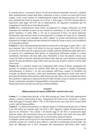 h) contratti passivi, convenzioni, decreti ed altri provvedimenti riguardanti interventi a titolarità
delle Amministrazioni centrali dello Stato, cofinanziati in tutto o in parte con risorse dell‟Unione
europea, ovvero aventi carattere di complementarietà rispetto alla programmazione UE, giacenti
sulla contabilità del Fondo di rotazione di cui all‟art. 5, della legge n. 183/1987. Restano ferme le
disposizioni della legge 1041/1971 per la rendicontazione dei pagamenti conseguenti agli atti
assoggettati al controllo di cui al periodo precedente.
Comma 8 Le amministrazioni statali titolari di programmi di sviluppo cofinanziati con fondi
comunitari che intendano ricorrere ad una centrale di committenza, ai sensi dell‟articolo 33 del
decreto legislativo 12 aprile 2006, n. 163, per le acquisizioni di beni e di servizi finalizzate
all‟attuazione degli interventi relativi ai detti programmi si avvalgono di Consip S.p.A., stipulando
apposite convenzioni per la disciplina dei relativi rapporti. Le restanti amministrazioni titolari di
programmi di sviluppo cofinanziati hanno facoltà di avvalersi di Consip ai sensi e con le modalità di
cui al precedente periodo.
Comma 9 A valere sulle disponibilità del fondo di rotazione di cui alla legge 16 aprile 1987, n. 183,
sono destinate, fino al limite di 60 milioni di euro per ciascuno degli anni 2014, 2015 e 2016,
risorse a favore delle azioni di cooperazione allo sviluppo realizzate dal Ministero degli affari esteri,
in coerenza ed a complemento della politica di cooperazione dell'Unione europea. Le somme
annualmente individuate sulla base delle azioni finanziabili ai sensi del presente comma, sono
versate dal fondo di rotazione all'entrata del bilancio dello Stato per essere destinate al pertinente
capitolo di spesa del Ministero degli Affari Esteri che provvede al relativo utilizzo in favore delle
azioni stesse.
Comma 10 - La normativa dispone che al pagamento delle somme di denaro conseguenti alle
pronunce di condanna emesse nei confronti dello Stato per mancato o ritardato recepimento
nell'ordinamento di direttive o di altri provvedimenti dell'Unione europea la Presidenza del
Consiglio dei Ministri provvede a valere sullo stanziamento appositamente iscritto nello stato di
previsione del Ministero dell'economia e delle finanze; prevede, altresì, che nei confronti dei relativi
titoli giudiziari si applicano le disposizioni previste dalla normativa citata in materia di esecuzione
forzata, in particolare riguardanti l‟impignorabilità e le procedure relative.
Dal presente articolo non derivano oneri per la finanza pubblica.
Articolo 9
(Rifinanziamento di esigenze indifferibili e ulteriori interventi)
Comma 1 - La disposizione prevede, ai fini della proroga per l‟anno 2014 della partecipazione
italiana a missioni internazionali di pace, l‟integrazione del Fondo di cui all‟articolo 1, comma
1240, della legge 27 dicembre 2006, n. 296, di 765 milioni di euro per l‟anno 2014, con pari effetti
su tutti i saldi di finanza pubblica.
Comma 2 - La disposizione permette, in combinato disposto al rifinanziamento previsto in Tabella
E per 300 milioni per ciascuno degli anni 2014 e 2015, aggiuntivi rispetto all‟autorizzazione di
spesa di cui all‟articolo 7 bis, comma 1 del decreto legge 43 del 2013, la prosecuzione degli
interventi relativi alla ricostruzione privata nei comuni dell‟Aquila e del cratere del sisma 2009,
tenuto conto che delle maggiori esigenze che si concentreranno negli anni indicati.
In analogia a quanto già previsto con la citata disposizione, al fine di permettere un‟erogazione dei
contributi coerente con i profili di spesa effettivi, si prevede la presentazione da parte degli enti
locali del fabbisogno per il 2014 unitamente alla dimostrazione dell‟utilizzo delle risorse
35

 