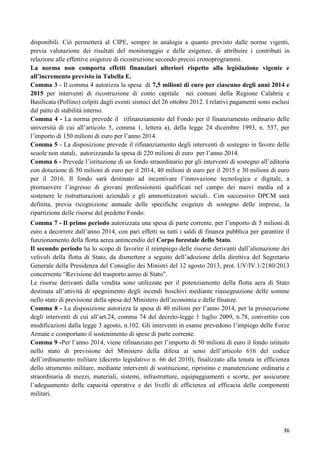 disponibili. Ciò permetterà al CIPE, sempre in analogia a quanto previsto dalle norme vigenti,
previa valutazione dei risultati del monitoraggio e delle esigenze, di attribuire i contributi in
relazione alle effettive esigenze di ricostruzione secondo precisi cronoprogrammi.
La norma non comporta effetti finanziari ulteriori rispetto alla legislazione vigente e
all’incremento previsto in Tabella E.
Comma 3 - Il comma 4 autorizza la spesa di 7,5 milioni di euro per ciascuno degli anni 2014 e
2015 per interventi di ricostruzione di conto capitale nei comuni della Regione Calabria e
Basilicata (Pollino) colpiti dagli eventi sismici del 26 ottobre 2012. I relativi pagamenti sono esclusi
dal patto di stabilità interno.
Comma 4 - La norma prevede il rifinanziamento del Fondo per il finanziamento ordinario delle
università di cui all‟articolo 5, comma 1, lettera a), della legge 24 dicembre 1993, n. 537, per
l‟importo di 150 milioni di euro per l‟anno 2014.
Comma 5 - La disposizione prevede il rifinanziamento degli interventi di sostegno in favore delle
scuole non statali, autorizzando la spesa di 220 milioni di euro per l‟anno 2014.
Comma 6 - Prevede l‟istituzione di un fondo straordinario per gli interventi di sostegno all‟editoria
con dotazione di 50 milioni di euro per il 2014, 40 milioni di euro per il 2015 e 30 milioni di euro
per il 2016. Il fondo sarà destinato ad incentivare l‟innovazione tecnologica e digitale, a
promuovere l‟ingresso di giovani professionisti qualificati nel campo dei nuovi media ed a
sostenere le ristrutturazioni aziendali e gli ammortizzatori sociali.. Con successivo DPCM sarà
definita, previa ricognizione annuale delle specifiche esigenze di sostegno delle imprese, la
ripartizione delle risorse del predetto Fondo.
Comma 7 - Il primo periodo autorizzata una spesa di parte corrente, per l‟importo di 5 milioni di
euro a decorrere dall‟anno 2014, con pari effetti su tutti i saldi di finanza pubblica per garantire il
funzionamento della flotta aerea antincendio del Corpo forestale dello Stato.
Il secondo periodo ha lo scopo di favorire il reimpiego delle risorse derivanti dall‟alienazione dei
velivoli della flotta di Stato, da dismettere a seguito dell‟adozione della direttiva del Segretario
Generale della Presidenza del Consiglio dei Ministri del 12 agosto 2013, prot. UV/IV.1/2180/2013
concernente “Revisione del trasporto aereo di Stato”.
Le risorse derivanti dalla vendita sono utilizzate per il potenziamento della flotta aera di Stato
destinata all‟attività di spegnimento degli incendi boschivi mediante riassegnazione delle somme
nello stato di previsione della spesa del Ministero dell‟economia e delle finanze.
Comma 8 - La disposizione autorizza la spesa di 40 milioni per l‟anno 2014, per la prosecuzione
degli interventi di cui all‟art.24, comma 74 del decreto-legge 1 luglio 2009, n.78, convertito con
modificazioni dalla legge 3 agosto, n.102. Gli interventi in esame prevedono l‟impiego delle Forze
Armate e comportano il sostenimento di spese di parte corrente.
Comma 9 -Per l‟anno 2014, viene rifinanziato per l‟importo di 50 milioni di euro il fondo istituito
nello stato di previsione del Ministero della difesa ai sensi dell‟articolo 616 del codice
dell‟ordinamento militare (decreto legislativo n. 66 del 2010), finalizzato alla tenuta in efficienza
dello strumento militare, mediante interventi di sostituzione, ripristino e manutenzione ordinaria e
straordinaria di mezzi, materiali, sistemi, infrastrutture, equipaggiamenti e scorte, per assicurare
l‟adeguamento delle capacità operative e dei livelli di efficienza ed efficacia delle componenti
militari.

36

 
