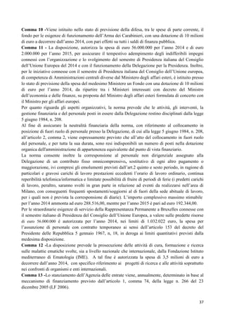 Comma 10 -Viene istituito nello stato di previsione della difesa, tra le spese di parte corrente, il
fondo per le esigenze di funzionamento dell‟Arma dei Carabinieri, con una dotazione di 10 milioni
di euro a decorrere dall‟anno 2014, con pari effetti su tutti i saldi di finanza pubblica.
Comma 11 - La disposizione, autorizza la spesa di euro 56.000.000 per l‟anno 2014 e di euro
2.000.000 per l‟anno 2015, per assicurare il tempestivo adempimento degli indifferibili impegni
connessi con l‟organizzazione e lo svolgimento del semestre di Presidenza italiana del Consiglio
dell‟Unione Europea del 2014 e con il funzionamento della Delegazione per la Presidenza. Inoltre,
per le iniziative connesse con il semestre di Presidenza italiana del Consiglio dell‟Unione europea,
di competenza di Amministrazioni centrali diverse dal Ministero degli affari esteri, è istituito presso
lo stato di previsione della spesa del medesimo Ministero un Fondo con una dotazione di 10 milioni
di euro per l‟anno 2014, da ripartire tra i Ministeri interessati con decreto del Ministro
dell‟economia e delle finanze, su proposta del Ministro degli affari esteri formulata di concerto con
il Ministro per gli affari europei.
Per quanto riguarda gli aspetti organizzativi, la norma prevede che le attività, gli interventi, la
gestione finanziaria e del personale posti in essere dalla Delegazione restino disciplinati dalla legge
5 giugno 1984, n. 208.
Al fine di assicurare la neutralità finanziaria della norma, con riferimento al collocamento in
posizione di fuori ruolo di personale presso la Delegazione, di cui alla legge 5 giugno 1984, n. 208,
all‟articolo 2, comma 2, viene espressamente previsto che all‟atto del collocamento in fuori ruolo
del personale, e per tutta la sua durata, sono resi indisponibili un numero di posti nella dotazione
organica dell'amministrazione di appartenenza equivalente dal punto di vista finanziario.
La norma consente inoltre la corresponsione al personale non dirigenziale assegnato alla
Delegazione di un contributo fisso omnicomprensivo, sostitutivo di ogni altro pagamento o
maggiorazione, ivi compresi gli emolumenti previsti dall‟art.2 quinto e sesto periodo, in ragione di
particolari e gravosi carichi di lavoro prestazioni eccedenti l‟orario di lavoro ordinario, continua
reperibilità telefonica/informatica e limitate possibilità di fruire di periodi di ferie (i predetti carichi
di lavoro, peraltro, saranno svolti in gran parte in relazione ad eventi da realizzarsi nell‟area di
Milano, con conseguenti frequenti spostamenti/soggiorni al di fuori della sede abituale di lavoro,
per i quali non è prevista la corresponsione di diarie). L‟importo complessivo massimo stimabile
per l‟anno 2014 ammonta ad euro 288.516,00, mentre per l‟anno 2015 è pari ad euro 192.344,00.
Per le straordinarie esigenze di servizio della Rappresentanza Permanente a Bruxelles connesse con
il semestre italiano di Presidenza del Consiglio dell‟Unione Europea, a valere sulle predette risorse
di euro 56.000.000 è autorizzata per l‟anno 2014, nei limiti di 1.032.022 euro, la spesa per
l‟assunzione di personale con contratto temporaneo ai sensi dell‟articolo 153 del decreto del
Presidente delle Repubblica 5 gennaio 1967, n, 18, in deroga ai limiti quantitativi previsti dalla
medesima disposizione.
Comma 12 -La disposizione prevede la prosecuzione delle attività di cura, formazione e ricerca
sulle malattie ematiche svolte, sia a livello nazionale che internazionale, dalla Fondazione Istituto
mediterraneo di Ematologia (IME). A tal fine è autorizzata la spesa di 3,5 milioni di euro a
decorrere dall‟anno 2014, con specifico riferimento ai progetti di ricerca e alle attività soprattutto
nei confronti di organismi e enti internazionali.
Comma 13 -Lo stanziamento dell‟Agenzia delle entrate viene, annualmente, determinato in base al
meccanismo di finanziamento previsto dall‟articolo 1, comma 74, della legge n. 266 del 23
dicembre 2005 (LF 2006).
37

 