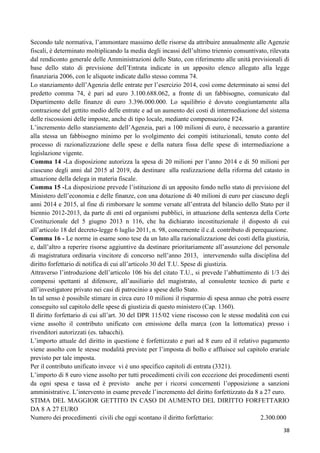 Secondo tale normativa, l‟ammontare massimo delle risorse da attribuire annualmente alle Agenzie
fiscali, è determinato moltiplicando la media degli incassi dell‟ultimo triennio consuntivato, rilevata
dal rendiconto generale delle Amministrazioni dello Stato, con riferimento alle unità previsionali di
base dello stato di previsione dell‟Entrata indicate in un apposito elenco allegato alla legge
finanziaria 2006, con le aliquote indicate dallo stesso comma 74.
Lo stanziamento dell‟Agenzia delle entrate per l‟esercizio 2014, così come determinato ai sensi del
predetto comma 74, è pari ad euro 3.100.688.062, a fronte di un fabbisogno, comunicato dal
Dipartimento delle finanze di euro 3.396.000.000. Lo squilibrio è dovuto congiuntamente alla
contrazione del gettito medio delle entrate e ad un aumento dei costi di intermediazione del sistema
delle riscossioni delle imposte, anche di tipo locale, mediante compensazione F24.
L‟incremento dello stanziamento dell‟Agenzia, pari a 100 milioni di euro, è necessario a garantire
alla stessa un fabbisogno minimo per lo svolgimento dei compiti istituzionali, tenuto conto del
processo di razionalizzazione delle spese e della natura fissa delle spese di intermediazione a
legislazione vigente.
Comma 14 -La disposizione autorizza la spesa di 20 milioni per l‟anno 2014 e di 50 milioni per
ciascuno degli anni dal 2015 al 2019, da destinare alla realizzazione della riforma del catasto in
attuazione della delega in materia fiscale.
Comma 15 -La disposizione prevede l‟istituzione di un apposito fondo nello stato di previsione del
Ministero dell‟economia e delle finanze, con una dotazione di 40 milioni di euro per ciascuno degli
anni 2014 e 2015, al fine di rimborsare le somme versate all‟entrata del bilancio dello Stato per il
biennio 2012-2013, da parte di enti ed organismi pubblici, in attuazione della sentenza della Corte
Costituzionale del 5 giugno 2013 n 116, che ha dichiarato incostituzionale il disposto di cui
all‟articolo 18 del decreto-legge 6 luglio 2011, n. 98, concernente il c.d. contributo di perequazione.
Comma 16 - Le norme in esame sono tese da un lato alla razionalizzazione dei costi della giustizia,
e, dall‟altro a reperire risorse aggiuntive da destinare prioritariamente all‟assunzione del personale
di magistratura ordinaria vincitore di concorso nell‟anno 2013, intervenendo sulla disciplina del
diritto forfettario di notifica di cui all‟articolo 30 del T.U. Spese di giustizia.
Attraverso l‟introduzione dell‟articolo 106 bis del citato T.U., si prevede l‟abbattimento di 1/3 dei
compensi spettanti al difensore, all‟ausiliario del magistrato, al consulente tecnico di parte e
all‟investigatore privato nei casi di patrocinio a spese dello Stato.
In tal senso è possibile stimare in circa euro 10 milioni il risparmio di spesa annuo che potrà essere
conseguito sul capitolo delle spese di giustizia di questo ministero (Cap. 1360).
Il diritto forfettario di cui all‟art. 30 del DPR 115/02 viene riscosso con le stesse modalità con cui
viene assolto il contributo unificato con emissione della marca (con la lottomatica) presso i
rivenditori autorizzati (es. tabacchi).
L‟importo attuale del diritto in questione è forfettizzato e pari ad 8 euro ed il relativo pagamento
viene assolto con le stesse modalità previste per l‟imposta di bollo e affluisce sul capitolo erariale
previsto per tale imposta.
Per il contributo unificato invece vi è uno specifico capitoli di entrata (3321).
L‟importo di 8 euro viene assolto per tutti procedimenti civili con eccezione dei procedimenti esenti
da ogni spesa e tassa ed è previsto anche per i ricorsi concernenti l‟opposizione a sanzioni
amministrative. L‟intervento in esame prevede l‟incremento del diritto forfettizzato da 8 a 27 euro.
STIMA DEL MAGGIOR GETTITO IN CASO DI AUMENTO DEL DIRITTO FORFETTARIO
DA 8 A 27 EURO
Numero dei procedimenti civili che oggi scontano il diritto forfettario:
2.300.000
38

 