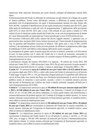 ripartizione della dotazione finanziaria per quote annuali, collegate all‟andamento stimato della
spesa.
Il dimensionamento del Fondo va affrontato in correlazione sia agli obiettivi di sviluppo che a quelli
di finanza pubblica. Tenuto conto dell‟attuale contesto, a differenza di quanto accaduto nei
precedenti cicli di programmazione, nei quali il dimensionamento annuale era stato fissato allo
0,6% del PIL, si propone l‟identificazione di una soglia annuale più contenuta, pari allo 0,5%, parte
della quale da confermarsi a metà del ciclo di programmazione. L‟applicazione della percentuale
dello 0,5% al valore del PIL 2012, pari a circa 1.566 miliardi di euro, porta a valutare in 7.830
milioni di euro la dotazione media annuale del Fondo che, su un ciclo di programmazione di durata
di 7 anni, determinerebbe un ammontare per l‟intero periodo pari a circa 54.810 milioni di euro.
Per assicurare l‟efficienza delle scelte, operate dai diversi soggetti attuatori, è opportuno che, in
questa prima fase, una parte delle risorse stimate necessarie per l‟intero periodo di programmazione
non sia garantita dall‟immediata iscrizione in bilancio. Tale quota, pari a circa il 20% (10.962
milioni), è da subordinare ad una verifica di metà periodo, da effettuare in preparazione della legge
di stabilità per il 2019, sull‟effettivo utile impiego delle prime risorse assegnate.
In conseguenza di quanto sopra, la prima quota da iscrivere in bilancio, ammonta a 43.810 milioni
di euro, in linea peraltro con il valore del Fondo che si è riusciti ad assicurare, nonostante le
riduzioni connesse con la crisi internazionale e le correlate esigenze di finanza pubblica, per il ciclo
di programmazione in corso.
L‟articolazione annuale del triennio 2014-2016 è la seguente : 50 milioni per l‟anno 2014, 500
milioni per l‟anno 2015, e 1.000 milioni per l‟anno 2016. Per gli anni successivi la quota annuale è
determinata ai sensi dell‟articolo 11, comma 3, lettera e), della legge 31 dicembre 2009, n. 196.
Commi 2-5 -Si autorizza la spesa di 3 milioni di euro per l’anno 2014 e di 43,5 milioni di euro
per ciascuno degli anni 2015 e 2016, a valere sulle risorse del Fondo di rotazione di cui all‟articolo
5 della legge 16 aprile 1987, n. 183, per finanziare Progetti pilota per il riequilibrio dell‟offerta dei
servizi di base delle Aree interne del Paese con riferimento prioritariamente ai servizi di trasporto
pubblico locale, di istruzione e socio-sanitari, secondo i criteri e le modalità attuative previste
dall‟accordo di Partenariato per l‟utilizzo dei fondi a finalità strutturale assegnati all‟Italia per il
ciclo di programmazione 2014-2020.
Comma 6 - La disposizione autorizza la spesa di 50 milioni di euro per ciascuno degli anni 2014
e 2015 e di 100 milioni di euro per l’anno 2016, per finanziare i Contratti di Sviluppo di cui
all‟art. 43 .d.l. 112 del 2008, nel settore industriale, ivi inclusi quelli relativi alla trasformazione e
commercializzazione dei prodotti agricoli, ed i Contratti di Sviluppo in ambito turistico. Le risorse
saranno utilizzate esclusivamente per l‟erogazione di finanziamenti agevolati, in modalità rotativa,
senza effetti in termini di indebitamento netto.
Comma 7 La disposizione autorizza la spesa di 100 milioni di euro per l'anno 2014 e 50 milioni
di euro per l’anno 2015 per incrementare la dotazione del Fondo per la crescita sostenibile. Le
risorse saranno utilizzate per l‟erogazione di finanziamenti agevolati, in modalità rotativa, senza
effetti in termini di indebitamento netto.
Comma 8 - La disposizione autorizza la spesa di 50 milioni di euro per l’anno 2014 per
incrementare la dotazione del Fondo rotativo di cui all‟articolo 2, comma 1, del D.L. n. 251 del
1981 conv. in legge n. 394 del 1981 destinato ad interventi per favorire l‟internazionalizzazione
delle imprese italiane. Le risorse saranno utilizzate per l‟erogazione di finanziamenti agevolati, in
modalità rotativa, senza effetti in termini di indebitamento netto.

 