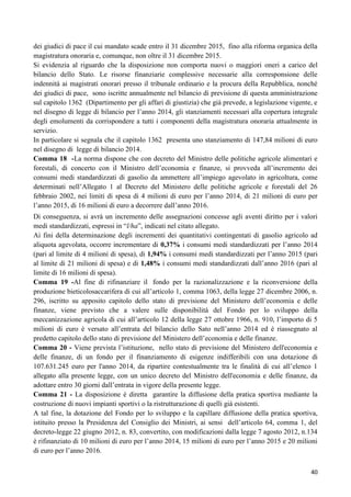 dei giudici di pace il cui mandato scade entro il 31 dicembre 2015, fino alla riforma organica della
magistratura onoraria e, comunque, non oltre il 31 dicembre 2015.
Si evidenzia al riguardo che la disposizione non comporta nuovi o maggiori oneri a carico del
bilancio dello Stato. Le risorse finanziarie complessive necessarie alla corresponsione delle
indennità ai magistrati onorari presso il tribunale ordinario e la procura della Repubblica, nonché
dei giudici di pace, sono iscritte annualmente nel bilancio di previsione di questa amministrazione
sul capitolo 1362 (Dipartimento per gli affari di giustizia) che già prevede, a legislazione vigente, e
nel disegno di legge di bilancio per l‟anno 2014, gli stanziamenti necessari alla copertura integrale
degli emolumenti da corrispondere a tutti i componenti della magistratura onoraria attualmente in
servizio.
In particolare si segnala che il capitolo 1362 presenta uno stanziamento di 147,84 milioni di euro
nel disegno di legge di bilancio 2014.
Comma 18 -La norma dispone che con decreto del Ministro delle politiche agricole alimentari e
forestali, di concerto con il Ministro dell‟economia e finanze, si provveda all‟incremento dei
consumi medi standardizzati di gasolio da ammettere all‟impiego agevolato in agricoltura, come
determinati nell‟Allegato 1 al Decreto del Ministero delle politiche agricole e forestali del 26
febbraio 2002, nei limiti di spesa di 4 milioni di euro per l‟anno 2014, di 21 milioni di euro per
l‟anno 2015, di 16 milioni di euro a decorrere dall‟anno 2016.
Di conseguenza, si avrà un incremento delle assegnazioni concesse agli aventi diritto per i valori
medi standardizzati, espressi in “l/ha”, indicati nel citato allegato.
Ai fini della determinazione degli incrementi dei quantitativi contingentati di gasolio agricolo ad
aliquota agevolata, occorre incrementare di 0,37% i consumi medi standardizzati per l‟anno 2014
(pari al limite di 4 milioni di spesa), di 1,94% i consumi medi standardizzati per l‟anno 2015 (pari
al limite di 21 milioni di spesa) e di 1,48% i consumi medi standardizzati dall‟anno 2016 (pari al
limite di 16 milioni di spesa).
Comma 19 -Al fine di rifinanziare il fondo per la razionalizzazione e la riconversione della
produzione bieticolosaccarifera di cui all‟articolo 1, comma 1063, della legge 27 dicembre 2006, n.
296, iscritto su apposito capitolo dello stato di previsione del Ministero dell‟economia e delle
finanze, viene previsto che a valere sulle disponibilità del Fondo per lo sviluppo della
meccanizzazione agricola di cui all‟articolo 12 della legge 27 ottobre 1966, n. 910, l‟importo di 5
milioni di euro è versato all‟entrata del bilancio dello Sato nell‟anno 2014 ed è riassegnato al
predetto capitolo dello stato di previsione del Ministero dell‟economia e delle finanze.
Comma 20 - Viene prevista l‟istituzione, nello stato di previsione del Ministero dell'economia e
delle finanze, di un fondo per il finanziamento di esigenze indifferibili con una dotazione di
107.631.245 euro per l'anno 2014, da ripartire contestualmente tra le finalità di cui all‟elenco 1
allegato alla presente legge, con un unico decreto del Ministro dell'economia e delle finanze, da
adottare entro 30 giorni dall‟entrata in vigore della presente legge.
Comma 21 - La disposizione è diretta garantire la diffusione della pratica sportiva mediante la
costruzione di nuovi impianti sportivi o la ristrutturazione di quelli già esistenti.
A tal fine, la dotazione del Fondo per lo sviluppo e la capillare diffusione della pratica sportiva,
istituito presso la Presidenza del Consiglio dei Ministri, ai sensi dell‟articolo 64, comma 1, del
decreto-legge 22 giugno 2012, n. 83, convertito, con modificazioni dalla legge 7 agosto 2012, n.134
è rifinanziato di 10 milioni di euro per l‟anno 2014, 15 milioni di euro per l‟anno 2015 e 20 milioni
di euro per l‟anno 2016.
40

 