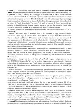 Comma 22 - La disposizione autorizza la spesa di 10 milioni di euro per ciascuno degli anni
2014 e 2015 per prorogare, per il medesimo anno, la convenzione con il Centro di produzione Spa.
Commi da 23 a 26 - L‟articolo 107 della legge 23 dicembre 2000, n.388 ha istituito un Fondo
destinato al finanziamento di iniziative volte a promuovere l‟informatizzazione e la classificazione
della normativa vigente. Le risorse del suddetto Fondo sono state utilizzate per il programma per
l‟informatizzazione della normativa vigente. Nell‟ambito di tale programma è stato realizzato in
particolare il Portale denominato “Normattiva”, il quale si propone di fornire un servizio che
consenta ai cittadini l‟accesso libero e gratuito, attraverso internet, alla normativa vigente ed al
legislatore strumenti di supporto per la produzione e la semplificazione normativa.
Le modalità di esecuzione del sopra citato programma sono state regolamentate con il d.P.C.M. 24
gennaio 2003.
L‟articolo 1 del decreto-legge 22 dicembre 2008, n. 200, convertito in legge, con modificazioni,
dall‟articolo 1 della legge 18 febbraio 2009, n.9, ha stabilito, tra l‟altro, che le Amministrazioni di
Camera e Senato collaborino all‟attuazione delle suddette iniziative e che sia assicurata la
convergenza presso il Dipartimento per gli affari giuridici e legislativi della Presidenza del
Consiglio dei ministri di tutti i progetti di informatizzazione e di classificazione della normativa
statale e regionale, in cooperazione con la Conferenza dei presidenti delle assemblee legislative
delle regioni e delle province autonome.
In attuazione di quanto sopra, la Presidenza del Consiglio dei Ministri-Dipartimento per gli affari
giuridici e legislativi e l‟Istituto Poligrafico e Zecca dello Stato (IPZS) hanno stipulato, in data 8
ottobre 2009, un accordo, di durata quinquennale, con il quale le parti si sono impegnate a
collaborare, assumendo ciascuna le obbligazioni di competenza per la realizzazione del Portale
“Normattiva”.
In tale accordo è stato previsto che per lo “start up” del Portale vengano corrisposte risorse pari ad
euro 3.035.500,00 (esclusa IVA) e per la gestione (acquisizione e multivigenza) e l‟ulteriore
realizzazione di implementazione del Portale stesso, comprendente solamente gli atti normativi
numerati dal 1946 ad oggi, venga corrisposto un canone annuo forfettario pari ad euro 497.500
(esclusa IVA).
Il Portale “Normattiva”, così come realizzato ad oggi, garantisce quotidianamente circa 30.000
accessi nei giorni lavorativi, costituendo, pertanto, un servizio pubblico di fondamentale rilievo,
anche ai fini della trasparenza dell‟azione normativa.
E‟ necessario, pertanto, garantire un finanziamento stabile sia per la gestione ordinaria,
comprendente l‟acquisizione e l‟aggiornamento in multivigenza degli atti normativi, che per il
completamento e lo sviluppo del Portale.
In particolare, è necessario completare la banca dati con gli atti normativi numerati dal 1861 al
1945, con gli atti non numerati e con la classificazione dei testi secondo i descrittori estratti dal
THESAURUS EUROVOC, adottato nell‟ambito dell‟Unione europea, nonché di integrare il Portale
con gli atti normativi in multivigenza regionali.
A tal fine la disposizione recata dal comma 23 prevede che il Fondo di cui all‟articolo 107 della
legge 23 dicembre 2000, n. 388, destinato esclusivamente al Portale “Normattiva”, sia incrementato
di euro 1,5 milione per il 2014, di 1 milione di euro per ciascuno degli anni 2015 e 2016 durante i
quali realizzare l‟implementazione sopra descritta, e di euro 800 mila annui a partire dall‟anno 2017
per la gestione ordinaria e per le attività di miglioramento del sito.
Il comma 25 istituisce un apposito fondo presso la Presidenza del Consiglio dei Ministri, finalizzato
alle trasmissioni telematiche tra organi costituzionali, per assicurare la completa informatizzazione
41

 