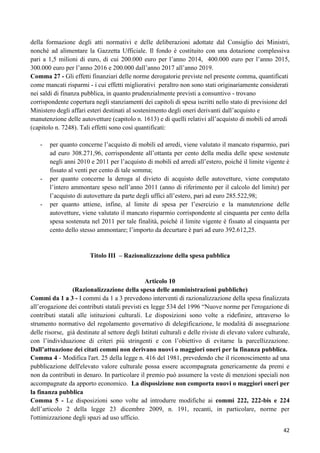 della formazione degli atti normativi e delle deliberazioni adottate dal Consiglio dei Ministri,
nonché ad alimentare la Gazzetta Ufficiale. Il fondo è costituito con una dotazione complessiva
pari a 1,5 milioni di euro, di cui 200.000 euro per l‟anno 2014, 400.000 euro per l‟anno 2015,
300.000 euro per l‟anno 2016 e 200.000 dall‟anno 2017 all‟anno 2019.
Comma 27 - Gli effetti finanziari delle norme derogatorie previste nel presente comma, quantificati
come mancati risparmi - i cui effetti migliorativi peraltro non sono stati originariamente considerati
nei saldi di finanza pubblica, in quanto prudenzialmente previsti a consuntivo - trovano
corrispondente copertura negli stanziamenti dei capitoli di spesa iscritti nello stato di previsione del
Ministero degli affari esteri destinati al sostenimento degli oneri derivanti dall‟acquisto e
manutenzione delle autovetture (capitolo n. 1613) e di quelli relativi all‟acquisto di mobili ed arredi
(capitolo n. 7248). Tali effetti sono così quantificati:
-

-

-

per quanto concerne l‟acquisto di mobili ed arredi, viene valutato il mancato risparmio, pari
ad euro 308.271,96, corrispondente all‟ottanta per cento della media delle spese sostenute
negli anni 2010 e 2011 per l‟acquisto di mobili ed arredi all‟estero, poiché il limite vigente è
fissato al venti per cento di tale somma;
per quanto concerne la deroga al divieto di acquisto delle autovetture, viene computato
l‟intero ammontare speso nell‟anno 2011 (anno di riferimento per il calcolo del limite) per
l‟acquisto di autovetture da parte degli uffici all‟estero, pari ad euro 285.522,98;
per quanto attiene, infine, al limite di spesa per l‟esercizio e la manutenzione delle
autovetture, viene valutato il mancato risparmio corrispondente al cinquanta per cento della
spesa sostenuta nel 2011 per tale finalità, poiché il limite vigente è fissato al cinquanta per
cento dello stesso ammontare; l‟importo da decurtare è pari ad euro 392.612,25.

Titolo III – Razionalizzazione della spesa pubblica

Articolo 10
(Razionalizzazione della spesa delle amministrazioni pubbliche)
Commi da 1 a 3 - I commi da 1 a 3 prevedono interventi di razionalizzazione della spesa finalizzata
all‟erogazione dei contributi statali previsti ex legge 534 del 1996 “Nuove norme per l'erogazione di
contributi statali alle istituzioni culturali. Le disposizioni sono volte a ridefinire, attraverso lo
strumento normativo del regolamento governativo di delegificazione, le modalità di assegnazione
delle risorse, già destinate al settore degli Istituti culturali e delle riviste di elevato valore culturale,
con l‟individuazione di criteri più stringenti e con l‟obiettivo di evitarne la parcellizzazione.
Dall’attuazione dei citati commi non derivano nuovi o maggiori oneri per la finanza pubblica.
Comma 4 - Modifica l'art. 25 della legge n. 416 del 1981, prevedendo che il riconoscimento ad una
pubblicazione dell'elevato valore culturale possa essere accompagnata genericamente da premi e
non da contributi in denaro. In particolare il premio può assumere la veste di menzioni speciali non
accompagnate da apporto economico. La disposizione non comporta nuovi o maggiori oneri per
la finanza pubblica
Comma 5 - Le disposizioni sono volte ad introdurre modifiche ai commi 222, 222-bis e 224
dell‟articolo 2 della legge 23 dicembre 2009, n. 191, recanti, in particolare, norme per
l'ottimizzazione degli spazi ad uso ufficio.
42

 