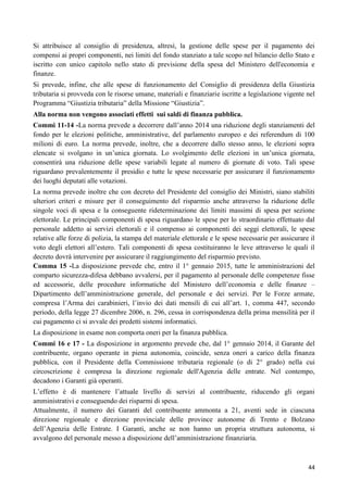 Si attribuisce al consiglio di presidenza, altresì, la gestione delle spese per il pagamento dei
compensi ai propri componenti, nei limiti del fondo stanziato a tale scopo nel bilancio dello Stato e
iscritto con unico capitolo nello stato di previsione della spesa del Ministero dell'economia e
finanze.
Si prevede, infine, che alle spese di funzionamento del Consiglio di presidenza della Giustizia
tributaria si provveda con le risorse umane, materiali e finanziarie iscritte a legislazione vigente nel
Programma “Giustizia tributaria” della Missione “Giustizia”.
Alla norma non vengono associati effetti sui saldi di finanza pubblica.
Commi 11-14 -La norma prevede a decorrere dall‟anno 2014 una riduzione degli stanziamenti del
fondo per le elezioni politiche, amministrative, del parlamento europeo e dei referendum di 100
milioni di euro. La norma prevede, inoltre, che a decorrere dallo stesso anno, le elezioni sopra
elencate si svolgano in un‟unica giornata. Lo svolgimento delle elezioni in un‟unica giornata,
consentirà una riduzione delle spese variabili legate al numero di giornate di voto. Tali spese
riguardano prevalentemente il presidio e tutte le spese necessarie per assicurare il funzionamento
dei luoghi deputati alle votazioni.
La norma prevede inoltre che con decreto del Presidente del consiglio dei Ministri, siano stabiliti
ulteriori criteri e misure per il conseguimento del risparmio anche attraverso la riduzione delle
singole voci di spesa e la conseguente rideterminazione dei limiti massimi di spesa per sezione
elettorale. Le principali componenti di spesa riguardano le spese per lo straordinario effettuato dal
personale addetto ai servizi elettorali e il compenso ai componenti dei seggi elettorali, le spese
relative alle forze di polizia, la stampa del materiale elettorale e le spese necessarie per assicurare il
voto degli elettori all‟estero. Tali componenti di spesa costituiranno le leve attraverso le quali il
decreto dovrà intervenire per assicurare il raggiungimento del risparmio previsto.
Comma 15 -La disposizione prevede che, entro il 1° gennaio 2015, tutte le amministrazioni del
comparto sicurezza-difesa debbano avvalersi, per il pagamento al personale delle competenze fisse
ed accessorie, delle procedure informatiche del Ministero dell‟economia e delle finanze –
Dipartimento dell‟amministrazione generale, del personale e dei servizi. Per le Forze armate,
compresa l‟Arma dei carabinieri, l‟invio dei dati mensili di cui all‟art. 1, comma 447, secondo
periodo, della legge 27 dicembre 2006, n. 296, cessa in corrispondenza della prima mensilità per il
cui pagamento ci si avvale dei predetti sistemi informatici.
La disposizione in esame non comporta oneri per la finanza pubblica.
Commi 16 e 17 - La disposizione in argomento prevede che, dal 1° gennaio 2014, il Garante del
contribuente, organo operante in piena autonomia, coincide, senza oneri a carico della finanza
pubblica, con il Presidente della Commissione tributaria regionale (o di 2° grado) nella cui
circoscrizione è compresa la direzione regionale dell'Agenzia delle entrate. Nel contempo,
decadono i Garanti già operanti.
L‟effetto è di mantenere l‟attuale livello di servizi al contribuente, riducendo gli organi
amministrativi e conseguendo dei risparmi di spesa.
Attualmente, il numero dei Garanti del contribuente ammonta a 21, aventi sede in ciascuna
direzione regionale e direzione provinciale delle province autonome di Trento e Bolzano
dell‟Agenzia delle Entrate. I Garanti, anche se non hanno un propria struttura autonoma, si
avvalgono del personale messo a disposizione dell‟amministrazione finanziaria.

44

 