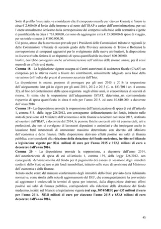 Sotto il profilo finanziario, va considerato che il compenso mensile per ciascun Garante è fissato in
circa € 2.800,00 al lordo delle imposte e al netto dell‟IRAP a carico dell‟amministrazione, per cui
l‟onere annualmente derivante dalla corresponsione dei compensi sulla base della normativa vigente
è quantificabile in circa € 765.000,00, cui sono da aggiungersi circa € 35.000,00 di spese di viaggio,
per un totale stimato di € 800.000,00.
Ciò posto, atteso che la norma non prevede per i Presidenti delle Commissioni tributarie regionali (e
delle Commissioni tributarie di secondo grado delle Province autonome di Trento e Bolzano) la
corresponsione di compensi aggiuntivi per lo svolgimento delle nuove attribuzioni, la disposizione
in discorso risulta foriera di un risparmio di spesa quantificabile in circa € 800.000,00.
Inoltre, dovrebbe conseguirsi anche un‟ottimizzazione nell‟utilizzo delle risorse umane, per il venir
meno di un ufficio a sé stante.
Comma 18 - La legislazione vigente assegna ai Centri autorizzati di assistenza fiscale (CAAF) un
compenso per le attività svolte a favore dei contribuenti, annualmente adeguato sulla base della
variazione dell‟indice dei prezzi al consumo accertata dall‟Istat.
La disposizione in esame, propone di prorogare per gli anni 2015 e 2016 la sospensione
dell‟adeguamento Istat già in vigore per gli anni 2011, 2012 e 2013 (L. n. 183/2011 art. 4 comma
32), al fine del contenimento della spesa registrata negli ultimi anni, in concomitanza di scarsità di
risorse. Si stima che la sospensione dell‟adeguamento ISTAT, determina un corrispondente
risparmio di spesa quantificato in circa 6 mln per l‟anno 2015, ed euro 10.640.000 a decorrere
dall‟anno 2016
Comma 19 - La disposizione prevede la soppressione dell‟autorizzazione di spesa di cui all'articolo
1, comma 515, della legge 228/2012, con conseguente definanziamento del fondo, istituito nello
stato di previsione del Ministero dell‟economia e delle finanze a decorrere dall‟anno 2015, destinato
ad esentare dall‟IRAP, a decorrere dal 2014, le persone fisiche esercenti attività commerciali, arti e
professioni, che non si avvalgono di lavoratori dipendenti o assimilati e che impiegano anche in
locazione beni strumentali di ammontare massimo determinato con decreto del Ministro
dell‟economia e delle finanze. Dalla disposizione derivano effetti positivi sui saldi di finanza
pubblica, corrispondenti alla riduzione della dotazione del fondo medesimo, iscritto nel bilancio
a legislazione vigente per 82,6 milioni di euro per l’anno 2015 e 192,6 milioni di euro a
decorrere dall’anno 2016.
Comma 20 - La disposizione prevede la soppressione, a decorrere dall‟anno 2014,
dell‟autorizzazione di spesa di cui all‟articolo 1, comma 139, della legge 228/2012, con
conseguente definanziamento del fondo per il pagamento dei canoni di locazione degli immobili
conferiti dallo Stato ad uno o più fondi immobiliari, istituito nello stato di previsione del Ministero
dell‟economia e delle finanze.
Tenuto anche conto del mancato conferimento degli immobili dello Stato previsto dalla richiamata
normativa, come risulta dalla nota di aggiornamento del DEF, che conseguentemente ha provveduto
ad aggiornare i tendenziali in termini di spesa per interessi, dalla disposizione derivano effetti
positivi sui saldi di finanza pubblica, corrispondenti alla riduzione della dotazione del fondo
medesimo, iscritto nel bilancio a legislazione vigente (sul cap. 3074/MEF) per 637 milioni di euro
per l’anno 2014, 583,8 milioni di euro per ciascuno l’anno 2015 e 633,8 milioni di euro
decorrere dall’anno 2016.

45

 