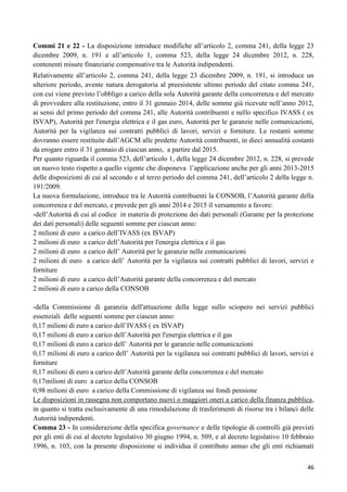 Commi 21 e 22 - La disposizione introduce modifiche all‟articolo 2, comma 241, della legge 23
dicembre 2009, n. 191 e all‟articolo 1, comma 523, della legge 24 dicembre 2012, n. 228,
contenenti misure finanziarie compensative tra le Autorità indipendenti.
Relativamente all‟articolo 2, comma 241, della legge 23 dicembre 2009, n. 191, si introduce un
ulteriore periodo, avente natura derogatoria al preesistente ultimo periodo del citato comma 241,
con cui viene previsto l‟obbligo a carico della sola Autorità garante della concorrenza e del mercato
di provvedere alla restituzione, entro il 31 gennaio 2014, delle somme già ricevute nell‟anno 2012,
ai sensi del primo periodo del comma 241, alle Autorità contribuenti e nello specifico IVASS ( ex
ISVAP), Autorità per l'energia elettrica e il gas euro, Autorità per le garanzie nelle comunicazioni,
Autorità per la vigilanza sui contratti pubblici di lavori, servizi e forniture. Le restanti somme
dovranno essere restituite dall‟AGCM alle predette Autorità contribuenti, in dieci annualità costanti
da erogare entro il 31 gennaio di ciascun anno, a partire dal 2015.
Per quanto riguarda il comma 523, dell‟articolo 1, della legge 24 dicembre 2012, n. 228, si prevede
un nuovo testo rispetto a quello vigente che disponeva l‟applicazione anche per gli anni 2013-2015
delle disposizioni di cui al secondo e al terzo periodo del comma 241, dell‟articolo 2 della legge n.
191/2009.
La nuova formulazione, introduce tra le Autorità contribuenti la CONSOB, l‟Autorità garante della
concorrenza e del mercato, e prevede per gli anni 2014 e 2015 il versamento a favore:
-dell‟Autorità di cui al codice in materia di protezione dei dati personali (Garante per la protezione
dei dati personali) delle seguenti somme per ciascun anno:
2 milioni di euro a carico dell‟IVASS (ex ISVAP)
2 milioni di euro a carico dell‟Autorità per l'energia elettrica e il gas
2 milioni di euro a carico dell‟ Autorità per le garanzie nelle comunicazioni
2 milioni di euro a carico dell‟ Autorità per la vigilanza sui contratti pubblici di lavori, servizi e
forniture
2 milioni di euro a carico dell‟Autorità garante della concorrenza e del mercato
2 milioni di euro a carico della CONSOB
-della Commissione di garanzia dell'attuazione della legge sullo sciopero nei servizi pubblici
essenziali delle seguenti somme per ciascun anno:
0,17 milioni di euro a carico dell‟IVASS ( ex ISVAP)
0,17 milioni di euro a carico dell‟Autorità per l'energia elettrica e il gas
0,17 milioni di euro a carico dell‟ Autorità per le garanzie nelle comunicazioni
0,17 milioni di euro a carico dell‟ Autorità per la vigilanza sui contratti pubblici di lavori, servizi e
forniture
0,17 milioni di euro a carico dell‟Autorità garante della concorrenza e del mercato
0,17milioni di euro a carico della CONSOB
0,98 milioni di euro a carico della Commissione di vigilanza sui fondi pensione
Le disposizioni in rassegna non comportano nuovi o maggiori oneri a carico della finanza pubblica,
in quanto si tratta esclusivamente di una rimodulazione di trasferimenti di risorse tra i bilanci delle
Autorità indipendenti.
Comma 23 - In considerazione della specifica governance e delle tipologie di controlli già previsti
per gli enti di cui al decreto legislativo 30 giugno 1994, n. 509, e al decreto legislativo 10 febbraio
1996, n. 103, con la presente disposizione si individua il contributo annuo che gli enti richiamati
46

 