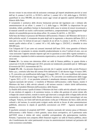 devono versare in una misura tale da assicurare comunque gli importi attualmente previsti ai sensi
dell‟art. 8, comma 3, del D.L. n. 95/2012 e dell‟art. 1, commi 141 e 142, della legge n. 228/2012,
quantificati in circa 800.000, che devono essere oggi versati ad apposito capitolo dell'entrata del
bilancio dello Stato.
Il versamento è sostitutivo delle diverse limitazioni previste dal legislatore con i richiami alle
amministrazioni di cui all'art. 1, commi 2 e 3, della legge n. 196/2009. Le disposizioni fin qui
introdotte, infatti, potrebbero limitare la funzionalità delle casse in termini di minori investimenti e
di mancati controlli sui rischi e sull'evasione contributiva, compromettendo il raggiungimento degli
obiettivi di sostenibilità previsti da ultimo all'art. 24, comma 24, del D.L. n. 201/2011.
Sulla base dei bilanci in possesso del Ministero dell'economia e finanze e del Ministero del lavoro e
delle politiche sociali, il versamento da parte degli enti in argomento, a decorrere dall'anno 2013, è
stato pari a circa 7,6 milioni di euro per i risparmi di cui all‟art. 8, comma 3, del D.L. n. 95/2012,
mentre quello relativo all‟art. 1, commi 141 e 142, della legge n. 228/2012, è stimabile in circa
800.000 euro.
Con l‟aliquota del 12 per cento sui consumi intermedi dell‟anno 2010, viene garantito al bilancio
dello Stato un versamento in entrata stimabile prudenzialmente in circa 9 milioni di euro, con cui
viene assicurato l‟apporto annuale imposto agli enti in questione ai sensi della vigente normativa e,
nel contempo, rispettata la relativa autonomia organizzativa, con positivi effetti sull‟efficienza degli
stessi enti.
Comma 24 - La norma non determina effetti sui saldi di finanza pubblica, in quanto diretta a
conservare il livello di fabbisogno del 2014, presente nei tendenziali, ponendolo pari al fabbisogno
di tesoreria del 2013, incrementato del 3%.
Commi 25 e 26 - La presente disposizione prevede che il capitale sociale della società Promuovi
Italia s.p.a., costituita sulla base del comma 8-bis dell'articolo 12 del decreto legge 14 marzo 2005,
n. 35, convertito con modificazioni dalla legge 14 maggio 2005, n. 80, come modificato dal comma
74 dell‟articolo 12 del decreto legge 6 luglio 2012, n. 95, convertito con modificazioni dalla Legge
7 agosto 2012, n.135 - il cui pacchetto azionario è attualmente detenuto interamente dall‟ENIT Agenzia nazionale del turismo - è trasferito al Ministero dell'economia e delle finanze, mentre il
Ministero dei beni e delle attività culturali e del turismo esercita i relativi diritti dell'azionista,
d'intesa con il predetto Ministero dell'economia e delle finanze.
La finalità della norma è quella di dotare il Ministero dei beni e delle attività culturali e del turismo
di una struttura di supporto e di assistenza tecnica, in ordine alla gestione di azioni mirate allo
sviluppo dei sistemi turistici, nonché in merito agli interventi a sostegno dello sviluppo delle attività
economiche e occupazionali della filiera dell‟industria turistica e dei settori merceologici ad essa
collegati. Tuttavia, nei limiti dell‟attività prevalente svolta per il Ministero dei beni e delle attività
culturali e del turismo, la società potrà svolgere anche attività in favore di altre amministrazioni
pubbliche, attraverso la stipula di specifiche convenzioni con ENIT – Agenzia nazionale del
turismo.
Il pacchetto azionario di proprietà dell‟ENIT - Agenzia nazionale del turismo passa al Ministero
dell'economia e delle finanze a titolo gratuito, senza alcun corrispettivo, ed il patrimonio netto
dell‟ENIT stesso è ridotto del valore contabile corrispondente alla partecipazione trasferita.
Pertanto, l‟operazione non comporta effetti finanziari negativi sui saldi di finanza pubblica, atteso
che il trasferimento dei valori patrimoniali avviene tra amministrazioni rientranti nel perimetro del
conto economico consolidato.
47

 