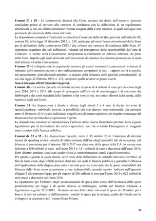Commi 27 e 28 - Le controversie dinanzi alla Corte europea dei diritti dell‟uomo si possono
concludere prima di arrivare alla sentenza di condanna, con la definizione di un regolamento
amichevole o con un‟offerta unilaterale ritenuta congrua dalla Corte europea, ai quali consegue una
pronuncia di radiazione della causa dal ruolo.
La disposizione proposta è finalizzata a consentire l‟esercizio della rivalsa, prevista dall‟articolo 43,
comma 10, della legge 24 dicembre 2012, n. 234, anche per gli oneri finanziari sostenuti dallo Stato
per le definizioni delle controversie CEDU che evitano una sentenza di condanna dello Stato. E‟
opportuno segnalare che tali definizioni, valutate sul presupposto della responsabilità dell‟ente di
violazioni di norme della Convenzione, comportano normalmente un esborso inferiore, da parte
dello Stato, rispetto agli oneri derivanti dall‟esecuzione di sentenze di condanna pronunciate ai sensi
dell‟articolo 41 della Convenzione.
Comma 29 - La disposizione in argomento inerisce gli aspetti sostanziali e processuali connessi al
subentro delle amministrazioni e enti ordinariamente competenti in tutti i rapporti attivi e passivi,
nei procedimenti giurisdizionali pendenti a seguito della chiusura delle gestioni commissariali di
cui alla legge 24 febbraio 1992, n. 225, comprese quelle relative ai grandi eventi.
Non si rilevano effetti finanziari negativi.
Comma 30 - La norma prevede un‟autorizzazione di spesa di 4 milioni di euro per ciascuno degli
anni 2014, 2015 e 2016 allo scopo di proseguire nell‟attività di monitoraggio e di revisione dei
fabbisogni e dei costi standard delle funzioni e dei servizi resi, nei settori diversi dalla sanità, dalle
regioni e dagli enti locali.
Comma 31 -La disposizione è diretta a ridurre dagli attuali 5 a 4 anni la durata dei corsi di
specializzazione, stabilendo tuttavia la possibilità che con decreto interministeriale (da adottarsi
entro il 30 marzo 2014) siano individuati singoli corsi di durata superiore, nel rispetto comunque del
finanziamento previsto dalla legislazione vigente.
La disposizione consente di razionalizzare l‟utilizzo delle risorse finanziarie previste dalla vigente
legislazione per la formazione dei medici specialisti, con ciò evitando l‟insorgenza di maggiori
oneri a carico della finanza pubblica.
Commi da 32 a 35 - La disposizione prevede, entro il 15 ottobre 2014, l‟adozione di ulteriori
misure di spending review, nonché di ottimizzazione dell‟uso degli immobili tali da assicurare, nel
bilancio di previsione per il triennio 2015-2017 una riduzione della spesa della P.A. in misura non
inferiore a 600 milioni di euro nell‟anno 2015 e 1,31 miliardi di euro a decorrere dall‟anno 2016.
Detti obiettivi peraltro, sono stati suddivisi tra le Amministrazioni statali e quelle territoriali.
Per quanto riguarda la quota statale, nelle more della definizione di suddetti interventi correttivi, al
fine di tener conto degli effetti positivi derivanti sui saldi di finanza pubblica e garantire l‟efficacia
dell‟applicazione della disposizione entro i termini previsti, è previsto che le spese rimodulabili del
bilancio dello Stato siano accantonate e rese indisponibili, secondo quanto indicato nell'apposito
allegato 3 alla presente legge, per gli importi di 256 milioni di euro per l‟anno 2015 e 622 milioni di
euro annui a decorrere dall‟anno 2016.
La ripartizione per Ministero degli accantonamenti di spesa tiene conto dell‟incidenza delle spese
predeterminate per legge e di quelle relative al fabbisogno, iscritte nel bilancio triennale a
legislazione vigente 2013-2015. Restano escluse dalle citate riduzioni le spese dei Ministeri per i
beni e le attività culturali e dell'istruzione, nonché le spese per la ricerca, quelle del Fondo per lo
sviluppo e la coesione e dell‟ evento Expo Milano.

48

 