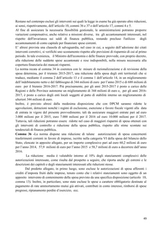 Restano nel contempo esclusi gli interventi sui quali la legge in esame ha già operato altre riduzioni,
ai sensi, rispettivamente, dell‟articolo 10, commi 36 e 37 e dell‟articolo 17, commi 4 e 5.
Al fine di assicurare la necessaria flessibilità gestionale, le amministrazioni potranno proporre
variazioni compensative, anche relative a missioni diverse, tra gli accantonamenti interessati, nel
rispetto dell'invarianza sui saldi di finanza pubblica, restando precluso l'utilizzo
degli
accantonamenti di conto capitale per finanziare spese correnti.
E‟ altresì prevista una clausola di salvaguardia, nel caso in cui, a seguito dell‟adozione dei citati
interventi correttivi, si verifichi uno scostamento rispetto alle previsioni di risparmio di cui al primo
periodo. In tale evenienza, il Ministro dell'economia e delle finanze provvede, con proprio decreto,
alla riduzione delle suddette spese accantonate e rese indisponibili, nella misura necessaria alla
copertura finanziaria dei mancati risparmi.
La norma recata al comma 34 in coerenza con le misure di razionalizzazione e di revisione della
spesa determina, per il triennio 2015-2017, una riduzione della spesa degli enti territoriali che si
traduce, mediante il comma 2 dell‟articolo 13 e il comma 1 dell‟articolo 14, in un miglioramento
dell‟indebitamento netto e del fabbisogno di 344 milioni di euro per l‟anno 2015 e di 688 milioni di
euro per il biennio 2016-2017. Più precisamente, per gli anni 2015-2017 è posto a carico delle
Regioni e delle Province autonome un miglioramento di 344 milioni di euro e, per gli anni 20162017, è posto a carico degli enti locali soggetti al patto di stabilità interno un miglioramento di
ulteriori 344 milioni di euro.
Inoltre, è previsto altresì dalla medesima disposizione che con DPCM saranno ridotte le
agevolazioni, detrazioni nonché i regimi di esclusione, esenzione e favore fiscale vigenti alla data
di entrata in vigore del presente provvedimento, tali da assicurare maggiori entrate pari ad euro
3.000 milioni per il 2015, euro 7.000 milioni per il 2016 ed euro 10.000 milioni per il 2017.
Tuttavia, tali riduzioni potranno essere ridotte nel caso di maggiori risparmi di spesa ottenuti con
gli interventi di controllo e riduzione della spesa pubblica, rispetto alle stime scontate sui
tendenziali di finanza pubblica.
Comma 36 -La norma dispone una riduzione di talune autorizzazioni di spesa concernenti
trasferimenti correnti in favore di imprese, iscritte nella categoria VI della spesa del bilancio dello
Stato, elencate in apposito allegato, per un importo complessivo pari ad euro 60,2 milioni di euro
per l‟anno 2014, 57,9 milioni di euro per l‟anno 2015 e 58,7 milioni di euro a decorrere dall‟anno
2016.
La riduzione media è valutabile intorno al 10% degli stanziamenti complessivi delle
autorizzazioni interessate, come risulta dal prospetto a seguire, che riporta anche gli estremi e le
descrizioni dei capitoli e degli stanziamenti interessati alle riduzioni stesse.
Dal predetto allegato, in primo luogo, sono escluse le autorizzazioni di spesa afferenti i
crediti d‟imposta fruiti dalle imprese, tenuto conto che i relativi stanziamenti sono oggetto di un
apposito intervento di contenimento della spesa previsto da una specifica disposizione (articolo 10,
comma 13). Inoltre, in particolare, sono state escluse le spese a carattere obbligatorio destinate al
pagamento di rate ammortamento mutui già attivati, contributi in conto interessi, rimborsi di spese
pregressi, ripianamento perdite d‟esercizio, ecc.

49

 