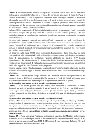 Comma 9 -Il comparto delle industrie aerospaziale, elettronica e della difesa ad alta tecnologia
costituisce un insostituibile volano per lo sviluppo del patrimonio tecnologico di punta del Paese. Il
costante allineamento di tale comparto all‟evoluzione della tecnologia consente di mantenere
adeguata la competitività a livello internazionale e di trasferire innovazione ai settori maturi del
sistema produttivo nazionale. I programmi di ricerca e sviluppo in questa area sono caratterizzati da
costi e durata tali che non possono essere sostenuti finanziariamente solo dagli operatori industriali,
ma richiedono il sostegno strutturale dello Stato.
La legge 808/85 ha consentito all‟industria italiana di recuperare in larga misura ritardi rispetto alla
concorrenza europea (che già dagli anni ‟60 si avvale di un forte sostegno pubblico), e ha reso
possibile sviluppare e consolidare un patrimonio tecnologico nazionale confrontabile con quello
franco-britannico.
In questa logica sono stati promossi numerosi significativi programmi tra i quali: grandi radar del
controllo aereo (idonei a soddisfare le esigenze sia del traffico aereo sia della difesa), sistemi ad ala
rotante (funzionali ad applicazioni per la difesa e per il trasporto civile); tecniche innovative di
impiego di materiali compositi per grandi strutture aeronautiche (ormai essenziali per i velivoli non
solo militari ma anche civili).
Gli interventi della legge 808/85 sono, in sostanza, finanziamenti a tasso zero, che, una volta
concluso l‟iter delle erogazioni (15 anni mediamente) vengono restituiti dalle imprese, secondo un
piano di ammortamento. Le restituzioni vengono effettuate sul capitolo 3597 (entrate
extratributarie). La norma consente di “rimettere in circolo” le risorse finanziarie derivanti dalle
restituzioni dei finanziamenti da parte delle imprese, consentendone la riassegnazione sui capitoli di
spesa della legge 808/85 per finanziare nuovi programmi.
Si stima un onere pari a 30 milioni di euro, corrispondente all‟importo iscritto sul predetto capitolo
di entrata nel disegno di legge di bilancio 2014-2016 e in linea con il valore delle restituzioni degli
ultimi anni.
Comma 10 - La norma prevede che gli interventi per l‟accesso al mercato dei capitali (articolo 66,
comma 3 legge n. 289/2002) gestito da ISMEA attraverso il Fondi di Capitali di Rischio siano
prioritariamente destinati alle imprese agricole ed agroalimentari condotte da giovani.
La disposizione non comporta effetti negativi sulla finanza pubblica.
Comma 11 - La norma prevede che, nell‟ambito delle operazioni di dismissione di terreni
demaniali agricoli e a vocazione agricola, di cui all‟articolo 66 del D.L. n. 1 del 2012, anche i
terreni appartenenti a Regioni, Province e Comuni possano formare oggetto delle operazioni di
riordino fondiario di cui all‟articolo 4 della legge n. 441 del 1998, a favore dei giovani imprenditori
agricoli
La disposizione non comporta effetti negativi sulla finanza pubblica.
Comma 12 La disposizione individua i criteri cui gli enti proprietari si devono attenere per l‟affitto
o la concessione di terreni agricoli a giovani imprenditori agricoli, fermo restando, in ogni caso, che
l‟assegnazione non può avvenire ad un canone inferiore rispetto a quello base indicato nell‟avviso
pubblico o nel bando di gara, al fine di assicurare comunque la tutela dell‟interesse all‟economico
utilizzo dei beni pubblici. La previsione, pertanto, non determina nuovi o maggiori oneri per la
finanza pubblica.
Comma 13 - Viene autorizzata l‟iscrizione nello stato di previsione del Ministero dello sviluppo
economico di tre contributi pluriennali di durata ventennale, rispettivamente dell‟importo di 80
milioni di euro a decorrere dall‟anno 2014, di 120 milioni di euro a decorrere dall‟anno 2015 e di
140 milioni di euro a decorrere dall‟anno 2016.

 