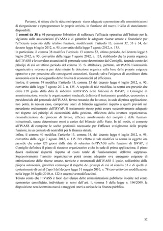 Pertanto, si ritiene che le riduzioni operate siano adeguate a permettere alle amministrazioni
di riorganizzare e riprogrammare le proprie attività, in funzione del nuovo livello di stanziamenti
disponibili.
I commi da 38 a 40 perseguono l'obiettivo di rafforzare l'efficacia operativa dell‟Istituto per la
vigilanza sulle assicurazioni (IVASS) e di garantire le adeguate risorse umane e finanziarie per
l'efficiente esercizio delle relative funzioni, modificando l‟articolo 13, commi 32, 33 e 34, del
decreto legge 6 luglio 2012, n. 95, convertito dalla legge 7 agosto 2012, n. 135.
In particolare, il comma 38 modifica l‟articolo 13 comma 32, ultimo periodo, del decreto legge 6
luglio 2012, n. 95, convertito dalla legge 7 agosto 2012, n. 135, stabilendo che la pianta organica
dell‟IVASS e le correlate assunzioni di personale sono determinate dal Consiglio, tenendo conto dei
principi di cui all‟ultimo periodo del comma 33. Si attribuisce, pertanto, all‟IVASS l‟autonomia
organizzativa necessaria per determinare la dotazione organica sulla base delle proprie esigenze
operative e per procedere alle conseguenti assunzioni, facendo salva l'esigenza di coordinare detta
autonomia con la salvaguardia delle finalità di economicità ed efficienza.
Inoltre, il comma 39 modifica l‟articolo 13, comma 33 del decreto legge 6 luglio 2012, n. 95,
convertito dalla legge 7 agosto 2012, n. 135. A seguito di tale modifica, la norma ora prevede che
entro 120 giorni dalla data di subentro dell'IVASS nelle funzioni di ISVAP, il Consiglio di
amministrazione, sentite le organizzazioni sindacali, definisce il trattamento giuridico, economico e
previdenziale del personale dell'IVASS, fermo restando che lo stesso, in sede di prima applicazione,
non potrà, in nessun caso, comportare oneri di bilancio aggiuntivi rispetto a quelli previsti nel
precedente ordinamento dell'ISVAP. Il trattamento stesso potrà essere successivamente adeguato
nel rispetto dei principi di economicità della gestione, efficienza della struttura organizzativa,
razionalizzazione dei processi di lavoro, efficace assolvimento dei compiti e delle funzioni
istituzionali, senza determinare oneri a carico del bilancio dello Stato. In tal modo, si consente
all‟IVASS di compiere le scelte gestionali necessarie per l'efficace svolgimento delle proprie
funzioni, in un contesto di neutralità per la finanza statale.
Infine, il comma 40 modifica l‟articolo 13, comma 34, del decreto legge 6 luglio 2012, n. 95,
convertito dalla legge 7 agosto 2012, n. 135. Per effetto di tale modifica la norma in oggetto ora
prevede che entro 120 giorni dalla data di subentro dell'IVASS nelle funzioni di ISVAP, il
Consiglio definisce il piano di riassetto organizzativo e che in sede di prima applicazione, il piano
dovrà realizzare risparmi rispetto al costo totale di funzionamento dell'ente soppresso.
Successivamente l‟assetto organizzativo potrà essere adeguato ove emergano esigenze di
ottimizzazione delle risorse umane, tecniche e strumentali dell'IVASS il quale, nell'ambito della
propria autonomia, garantirà comunque il rispetto dei principi di cui al comma 33 e di quelli di
contenimento di cui al Capo I del decreto legge 31 maggio 2010, n. 78 convertito con modificazioni
nella legge 30 luglio 2010, n. 122 e successive modificazioni.
Tenuto conto che l‟IVASS è fuori dall‟elenco delle amministrazioni pubbliche inserite nel conto
economico consolidato, individuato ai sensi dell‟art. 1, comma 3 della legge n. 196/2009, la
disposizione non determina nuovi o maggiori oneri a carico della finanza pubblica.

52

 