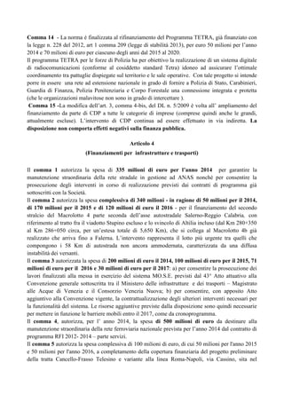 Comma 14 - La norma è finalizzata al rifinanziamento del Programma TETRA, già finanziato con
la legge n. 228 del 2012, art 1 comma 209 (legge di stabilità 2013), per euro 50 milioni per l‟anno
2014 e 70 milioni di euro per ciascuno degli anni dal 2015 al 2020.
Il programma TETRA per le forze di Polizia ha per obiettivo la realizzazione di un sistema digitale
di radiocomunicazioni (conforme al cosiddetto standard Tetra) idoneo ad assicurare l‟ottimale
coordinamento tra pattuglie dispiegate sul territorio e le sale operative. Con tale progetto si intende
porre in essere una rete ad estensione nazionale in grado di fornire a Polizia di Stato, Carabinieri,
Guardia di Finanza, Polizia Penitenziaria e Corpo Forestale una connessione integrata e protetta
(che le organizzazioni malavitose non sono in grado di intercettare ).
Comma 15 -La modifica dell‟art. 3, comma 4-bis, del DL n. 5/2009 è volta all‟ ampliamento del
finanziamento da parte di CDP a tutte le categorie di imprese (comprese quindi anche le grandi,
attualmente escluse). L‟intervento di CDP continua ad essere effettuato in via indiretta. La
disposizione non comporta effetti negativi sulla finanza pubblica.
Articolo 4
(Finanziamenti per infrastrutture e trasporti)
Il comma 1 autorizza la spesa di 335 milioni di euro per l’anno 2014 per garantire la
manutenzione straordinaria della rete stradale in gestione ad ANAS nonché per consentire la
prosecuzione degli interventi in corso di realizzazione previsti dai contratti di programma già
sottoscritti con la Società.
Il comma 2 autorizza la spesa complessiva di 340 milioni - in ragione di 50 milioni per il 2014,
di 170 milioni per il 2015 e di 120 milioni di euro il 2016 - per il finanziamento del secondo
stralcio del Macrolotto 4 parte seconda dell‟asse autostradale Salerno-Reggio Calabria, con
riferimento al tratto fra il viadotto Stupino escluso e lo svincolo di Altilia incluso (dal Km 280+350
al Km 286+050 circa, per un‟estesa totale di 5,650 Km), che si collega al Macrolotto 4b già
realizzato che arriva fino a Falerna. L‟intervento rappresenta il lotto più urgente tra quelli che
compongono i 58 Km di autostrada non ancora ammodernata, caratterizzata da una diffusa
instabilità dei versanti.
Il comma 3 autorizzata la spesa di 200 milioni di euro il 2014, 100 milioni di euro per il 2015, 71
milioni di euro per il 2016 e 30 milioni di euro per il 2017: a) per consentire la prosecuzione dei
lavori finalizzati alla messa in esercizio del sistema MO.S.E. previsti dal 43° Atto attuativo alla
Convenzione generale sottoscritta tra il Ministero delle infrastrutture e dei trasporti – Magistrato
alle Acque di Venezia e il Consorzio Venezia Nuova; b) per consentire, con apposito Atto
aggiuntivo alla Convenzione vigente, la contrattualizzazione degli ulteriori interventi necessari per
la funzionalità del sistema. Le risorse aggiuntive previste dalla disposizione sono quindi necessarie
per mettere in funzione le barriere mobili entro il 2017, come da cronoprogramma.
Il comma 4, autorizza, per l‟ anno 2014, la spesa di 500 milioni di euro da destinare alla
manutenzione straordinaria della rete ferroviaria nazionale prevista per l‟anno 2014 dal contratto di
programma RFI 2012- 2014 – parte servizi.
Il comma 5 autorizza la spesa complessiva di 100 milioni di euro, di cui 50 milioni per l'anno 2015
e 50 milioni per l'anno 2016, a completamento della copertura finanziaria del progetto preliminare
della tratta Cancello-Frasso Telesino e variante alla linea Roma-Napoli, via Cassino, sita nel

 