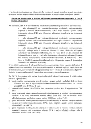 c) la disposizione in esame con riferimento alle pensioni di importo complessivamente superiore a
tre volte il minimo prevede una revisione del meccanismo di indicizzazione nei seguenti termini:
Normativa proposta per le pensioni di importo complessivamente superiori a 3 volte il
trattamento minimo:
Per il triennio 2014-2016 la rivalutazione automatica dei trattamenti pensionistici, è riconosciuta:
nella misura del 90 per cento per i trattamenti pensionistici complessivamente
superiori a tre volte il trattamento minimo INPS e pari o inferiori a quattro volte il
trattamento minimo INPS con riferimento all‟importo complessivo dei trattamenti
medesimi;
nella misura del 75 per cento per i trattamenti pensionistici complessivamente
superiori a quattro volte il trattamento minimo INPS e pari o inferiori a cinque volte il
trattamento minimo INPS con riferimento all‟importo complessivo dei trattamenti
medesimi;
nella misura del 50 per cento per i trattamenti pensionistici complessivamente
superiori a cinque volte il trattamento minimo INPS con riferimento all‟importo
complessivo dei trattamenti medesimi e, solo per l‟anno 2014, non è riconosciuta per
le fasce di importo superiori a sei volte il trattamento minimo (per tali fasce di importo
tale mancato riconoscimento è stato introdotto dal comma 236 dell‟articolo 1, della
legge n. 228/2012, ora assorbito dal complessivo ridisegno del sistema di rivalutazione
automatica per il triennio 2014-2016)..
E‟ previsto il meccanismo di salvaguardia in corrispondenza di ogni limite superiore delle classi di
importo considerate finalizzato far sì che in ogni caso che le pensioni superiori a tale limite non
risultino inferiori, successivamente all‟applicazione del nuovo schema di indicizzazione, al predetto
limite incrementato della quota di rivalutazione automatica spettante al medesimo.
Dal 2017 la disposizione nulla innova, riprendendo, quindi, vigore il meccanismo di indicizzazione
per fasce sopra descritto.
d) monte pensioni complessivo (al netto di pensioni e assegni sociali) – sulla base delle previsioni
contenute nella Nota di aggiornamento del Documento di Economia e Finanza 2013 – stima
anno 2013: circa 250,8 mld di euro;
e) tasso di indicizzazione 2014-2016 in linea con quanto previsto Nota di aggiornamento DEF
2013
f) quota percentuale monte pensioni complessivo corrispondente a pensioni complessivamente
superiori a tre volte trattamento minimo INPS: circa 59%, con un‟elasticità media
all‟indicizzazione a legislazione vigente pari per il 2014 pari a circa 87,3%
g) quota percentuale monte pensioni complessivo corrispondente a pensioni complessivamente
superiori a tre volte trattamento minimo INPS e pari o inferiori a quattro volte il trattamento
minimo INPS: circa 18,3%;
h) quota percentuale monte pensioni complessivo corrispondente a pensioni complessivamente
superiori a quattro volte trattamento minimo INPS e pari o inferiori a cinque volte il
trattamento minimo INPS: circa 14,3%;

60

 