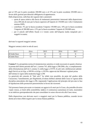 pari al 10% per la parte eccedente 200.000 euro e al 15% per la parte eccedente 250.000 euro a
favore delle gestioni previdenziali obbligatorie di appartenenza.
Dalla disposizione, sulla base dei seguenti dati e parametri:
quota di spesa relativa alla fascia di trattamenti pensionistici interessati dalla disposizione:
circa 200 mln di euro per la fascia superiore all‟importo di 150.000 euro volte il trattamento
minimo INPS;
contributo: 5% per la fascia eccedente l‟importo 150.000 euro, 10% per la fascia eccedente
l‟importo di 200.000 euro e 15% per la fascia eccedente l‟importo di 250.000 euro;
per il calcolo dell‟effetto fiscale si è tenuto conto dell‟aliquota media marginale per i
soggetti in esame;

derivano le seguenti maggiori entrate:
Maggiori entrate (valori in mln di euro)

Al lordo fisco
Al netto fisco

2014
21
12

2015
21
12

2016
21
12

2017
0
0

Comma 5 -La prospettata norma di interpretazione autentica si rende necessaria in quanto chiarisce
la portata dell‟ultimo periodo dell‟art.1, comma 763, della legge n.296/2006, che, a completamento
della riformulazione dell‟art.3, comma 12, della legge n.335/95, fa salvi atti e deliberazioni adottati
dagli Enti di cui al d.lgs. n.509/94 e al d.lgs. n.103/96 e approvati dai Ministeri vigilanti prima
dell‟entrata in vigore della medesima legge n.296
La genericità del concetto di “fatti salvi” ha infatti reso possibile, da parte del giudice della
Cassazione, l‟annullamento, per illegittimità, di talune delibere adottate dalle Casse in vigenza della
disciplina antecedente alla legge n.296, imponendo l‟applicazione del principio del pro-rata in fase
di liquidazione delle prestazioni pensionistiche in favore dei ricorrenti.
Tali pronunce hanno provocato ovviamente un aggravio di oneri per le Casse, che potrebbe divenire
viepiù vistoso, ai limiti della sostenibilità, laddove il contenzioso aumentasse di mole, inserendosi
in un indirizzo giurisprudenziale che pare consolidarsi in senso sfavorevole alle Casse stesse.
Dalla disposizione non derivano nuovi o maggiori oneri per la finanza pubblica, essendo invero
diretta ad evitare effetti negativi per la stessa finanza pubblica.

63

 