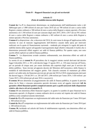 Titolo IV – Rapporti finanziari con gli enti territoriali
Articolo 13
(Patto di stabilità interno delle Regioni)
Commi da 1 a 5 Le disposizioni determinano, un miglioramento dell‟indebitamento netto e del
fabbisogno pari a 1.000 milioni di euro per l‟anno 2014 (di cui 700 milioni di euro a carico delle
Regioni a statuto ordinario e 300 milioni di euro a carico delle Regioni a statuto speciale e Province
autonome) e di 1.344 milioni di euro per ciascuno degli anni 2015, 2016 e 2017 (di cui 941 milioni
di euro a carico delle Regioni a statuto ordinario e 403 milioni di euro a carico delle Regioni a
statuto speciale e Province autonome).
Comma 6 La disposizione che, a decorrere dal 2014, fa venir meno la deroga all‟applicazione della
sanzione in caso di mancato raggiungimento dell‟obiettivo causato dalla spesa per interventi
realizzati con la quota di finanziamento nazionale - rendendo più stringenti le regole del patto di
stabilità interno delle regioni salvaguarda il perseguimento degli obiettivi riducendo il rischio che si
determinino potenziali effetti negativi sui saldi di finanza pubblica. Per quanto sopra, non sono
ascritti effetti espliciti sui saldi di finanza pubblica.
Comma 7- La disposizione avendo carattere ordinamentale, non determina effetti sui saldi di
finanza pubblica.
Le norme di cui ai commi 8 e 9 prevedono che le maggiori entrate erariali derivanti dal decreto
legge 6 dicembre 2011, n. 201 e dal decreto legge 13 agosto 2011, n. 138 siano riservate all‟Erario,
per un periodo di cinque anni, per essere destinate alla copertura degli oneri per il servizio del
debito pubblico. Sono rinviate ad apposito decreto del Ministero dell‟economia e delle finanze le
modalità di individuazione del maggior gettito. Tale clausola consente di mantenere gli effetti
positivi sul saldo netto da finanziare previsti per gli anni dal 2014 al 2018 originariamente derivanti
dai decreti legge n. 138 del 2011 e n. 201 del 2011. (306 milioni per l‟anno 2014, 1.026 milioni per
l‟anno 2015 e 836 milioni per gli anni 2016 e successivi).
Il comma 10 non determina un peggioramento dei saldi di finanza pubblica, in quanto le previste
intese tra lo Stato e ciascuna autonomia speciale dovranno avere ad oggetto interventi tali da
garantire effetti finanziari positivi complessivamente pari a quelli assicurati dalle disposizioni
relative alle riserve di cui ai commi 8 e 9.
Comma 11 non determina effetti finanziari negativi, in quanto lo scambio di spazi finanziari tra le
Autonomie speciali e le Regioni a statuto ordinario dovrà avvenire nel rispetto dei saldi di finanza
pubblica come complessivamente determinati.
Commi da 12 a 15 comportano un miglioramento del saldo netto da finanziare per l‟anno 2014 pari
a 560 milioni di euro.
Commi da 16 a 17 comportano un miglioramento del saldo netto da finanziare per l‟anno 2014 pari
a 240 milioni di euro.
Comma 18, incidendo sul calcolo del limite di indebitamento regionale, non determina effetti sui
saldi di finanza pubblica.

64

 