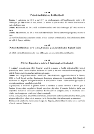 Art. 14
(Patto di stabilità interno degli Enti locali)
Comma 1 determina nel 2016 e nel 2017 un miglioramento dell‟indebitamento netto e del
fabbisogno per 344 milioni di euro, di cui 275 milioni di euro a carico dei comuni e 69 milioni a
carico delle province.
Comma 4 determina, nel 2014, oneri sull‟indebitamento netto e sul fabbisogno per 1.000 milioni di
euro.
Comma 12 determina, nel 2014, oneri sull‟indebitamento netto e sul fabbisogno per 500 milioni di
euro.
Le disposizioni recate dai restanti commi, avendo carattere ordinamentale, non determinano effetti
sui saldi di finanza pubblica.
Art. 15
(Patto di stabilità interno per le società, le aziende speciali e le istituzioni degli enti locali)
Gli effetti sull‟indebitamento netto e sul fabbisogno non sono allo stato quantificabili.

Art. 16
(Ulteriori disposizioni in materia di finanza degli enti territoriali)
Il comma 1 non determina effetti finanziari negativi, in quanto la facoltà attribuita al Governo di
promuovere intese con le Province autonome di Trento e Bolzano sarà esercitata nel rispetto dei
saldi di finanza pubblica e del correlato monitoraggio.
Comma 2 - La disposizione è volta a modificare l‟articolo 10 della legge costituzionale 26 febbraio
1948, n. 3, al fine di ampliare l‟autonomia finanziaria attualmente riconosciuta dallo Statuto di
autonomia alla Regione Sardegna in materia di manovrabilità su tutti i tributi erariali per i quali la
normativa statale ne preveda la possibilità.
In particolare, in relazione ai predetti tributi, la modifica in esame introduce la facoltà per la
Regione di prevedere agevolazioni fiscali, esenzioni, detrazioni d‟imposta, deduzioni dalla base
imponibile nonché di concedere contributi da utilizzare in compensazione, a condizione che i
relativi oneri rimangano a carico del bilancio regionale.
Inoltre, viene prevista la possibilità di variazione, entro i limiti stabiliti dalla normativa statale, delle
aliquote dei suddetti tributi, sia in aumento che in diminuzione, fino ad eventuale azzeramento.
Trattandosi di una facoltà riconosciuta in capo alla Regione, alla modifica in esame non si ascrivono
effetti di carattere finanziario.

65

 