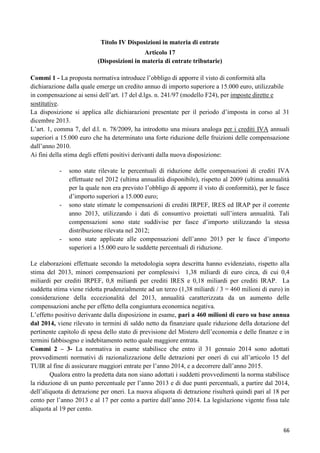 Titolo IV Disposizioni in materia di entrate
Articolo 17
(Disposizioni in materia di entrate tributarie)
Commi 1 - La proposta normativa introduce l‟obbligo di apporre il visto di conformità alla
dichiarazione dalla quale emerge un credito annuo di importo superiore a 15.000 euro, utilizzabile
in compensazione ai sensi dell‟art. 17 del d.lgs. n. 241/97 (modello F24), per imposte dirette e
sostitutive.
La disposizione si applica alle dichiarazioni presentate per il periodo d‟imposta in corso al 31
dicembre 2013.
L‟art. 1, comma 7, del d.l. n. 78/2009, ha introdotto una misura analoga per i crediti IVA annuali
superiori a 15.000 euro che ha determinato una forte riduzione delle fruizioni delle compensazione
dall‟anno 2010.
Ai fini della stima degli effetti positivi derivanti dalla nuova disposizione:
-

-

-

sono state rilevate le percentuali di riduzione delle compensazioni di crediti IVA
effettuate nel 2012 (ultima annualità disponibile), rispetto al 2009 (ultima annualità
per la quale non era previsto l‟obbligo di apporre il visto di conformità), per le fasce
d‟importo superiori a 15.000 euro;
sono state stimate le compensazioni di crediti IRPEF, IRES ed IRAP per il corrente
anno 2013, utilizzando i dati di consuntivo proiettati sull‟intera annualità. Tali
compensazioni sono state suddivise per fasce d‟importo utilizzando la stessa
distribuzione rilevata nel 2012;
sono state applicate alle compensazioni dell‟anno 2013 per le fasce d‟importo
superiori a 15.000 euro le suddette percentuali di riduzione.

Le elaborazioni effettuate secondo la metodologia sopra descritta hanno evidenziato, rispetto alla
stima del 2013, minori compensazioni per complessivi 1,38 miliardi di euro circa, di cui 0,4
miliardi per crediti IRPEF, 0,8 miliardi per crediti IRES e 0,18 miliardi per crediti IRAP. La
suddetta stima viene ridotta prudenzialmente ad un terzo (1,38 miliardi / 3 = 460 milioni di euro) in
considerazione della eccezionalità del 2013, annualità caratterizzata da un aumento delle
compensazioni anche per effetto della congiuntura economica negativa.
L‟effetto positivo derivante dalla disposizione in esame, pari a 460 milioni di euro su base annua
dal 2014, viene rilevato in termini di saldo netto da finanziare quale riduzione della dotazione del
pertinente capitolo di spesa dello stato di previsione del Mistero dell‟economia e delle finanze e in
termini fabbisogno e indebitamento netto quale maggiore entrata.
Commi 2 – 3- La normativa in esame stabilisce che entro il 31 gennaio 2014 sono adottati
provvedimenti normativi di razionalizzazione delle detrazioni per oneri di cui all‟articolo 15 del
TUIR al fine di assicurare maggiori entrate per l‟anno 2014, e a decorrere dall‟anno 2015.
Qualora entro la predetta data non siano adottati i suddetti provvedimenti la norma stabilisce
la riduzione di un punto percentuale per l‟anno 2013 e di due punti percentuali, a partire dal 2014,
dell‟aliquota di detrazione per oneri. La nuova aliquota di detrazione risulterà quindi pari al 18 per
cento per l‟anno 2013 e al 17 per cento a partire dall‟anno 2014. La legislazione vigente fissa tale
aliquota al 19 per cento.
66

 