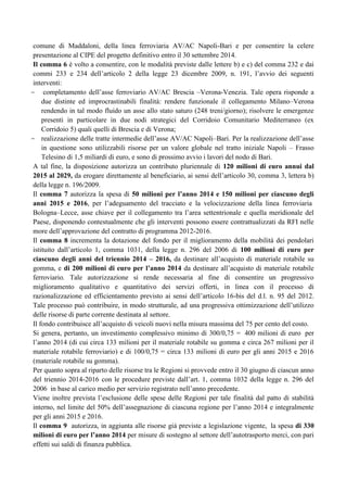 comune di Maddaloni, della linea ferroviaria AV/AC Napoli-Bari e per consentire la celere
presentazione al CIPE del progetto definitivo entro il 30 settembre 2014.
Il comma 6 è volto a consentire, con le modalità previste dalle lettere b) e c) del comma 232 e dai
commi 233 e 234 dell‟articolo 2 della legge 23 dicembre 2009, n. 191, l‟avvio dei seguenti
interventi:
- completamento dell‟asse ferroviario AV/AC Brescia –Verona-Venezia. Tale opera risponde a
due distinte ed improcrastinabili finalità: rendere funzionale il collegamento Milano–Verona
rendendo in tal modo fluido un asse allo stato saturo (248 treni/giorno); risolvere le emergenze
presenti in particolare in due nodi strategici del Corridoio Comunitario Mediterraneo (ex
Corridoio 5) quali quelli di Brescia e di Verona;
- realizzazione delle tratte intermedie dell‟asse AV/AC Napoli–Bari. Per la realizzazione dell‟asse
in questione sono utilizzabili risorse per un valore globale nel tratto iniziale Napoli – Frasso
Telesino di 1,5 miliardi di euro, e sono di prossimo avvio i lavori del nodo di Bari.
A tal fine, la disposizione autorizza un contributo pluriennale di 120 milioni di euro annui dal
2015 al 2029, da erogare direttamente al beneficiario, ai sensi dell‟articolo 30, comma 3, lettera b)
della legge n. 196/2009.
Il comma 7 autorizza la spesa di 50 milioni per l’anno 2014 e 150 milioni per ciascuno degli
anni 2015 e 2016, per l‟adeguamento del tracciato e la velocizzazione della linea ferroviaria
Bologna–Lecce, asse chiave per il collegamento tra l‟area settentrionale e quella meridionale del
Paese, disponendo contestualmente che gli interventi possono essere contrattualizzati da RFI nelle
more dell‟approvazione del contratto di programma 2012-2016.
Il comma 8 incrementa la dotazione del fondo per il miglioramento della mobilità dei pendolari
istituito dall‟articolo 1, comma 1031, della legge n. 296 del 2006 di 100 milioni di euro per
ciascuno degli anni del triennio 2014 – 2016, da destinare all‟acquisto di materiale rotabile su
gomma, e di 200 milioni di euro per l’anno 2014 da destinare all‟acquisto di materiale rotabile
ferroviario. Tale autorizzazione si rende necessaria al fine di consentire un progressivo
miglioramento qualitativo e quantitativo dei servizi offerti, in linea con il processo di
razionalizzazione ed efficientamento previsto ai sensi dell‟articolo 16-bis del d.l. n. 95 del 2012.
Tale processo può contribuire, in modo strutturale, ad una progressiva ottimizzazione dell‟utilizzo
delle risorse di parte corrente destinata al settore.
Il fondo contribuisce all‟acquisto di veicoli nuovi nella misura massima del 75 per cento del costo.
Si genera, pertanto, un investimento complessivo minimo di 300/0,75 = 400 milioni di euro per
l‟anno 2014 (di cui circa 133 milioni per il materiale rotabile su gomma e circa 267 milioni per il
materiale rotabile ferroviario) e di 100/0,75 = circa 133 milioni di euro per gli anni 2015 e 2016
(materiale rotabile su gomma).
Per quanto sopra al riparto delle risorse tra le Regioni si provvede entro il 30 giugno di ciascun anno
del triennio 2014-2016 con le procedure previste dall‟art. 1, comma 1032 della legge n. 296 del
2006 in base al carico medio per servizio registrato nell‟anno precedente.
Viene inoltre prevista l‟esclusione delle spese delle Regioni per tale finalità dal patto di stabilità
interno, nel limite del 50% dell‟assegnazione di ciascuna regione per l‟anno 2014 e integralmente
per gli anni 2015 e 2016.
Il comma 9 autorizza, in aggiunta alle risorse già previste a legislazione vigente, la spesa di 330
milioni di euro per l’anno 2014 per misure di sostegno al settore dell‟autotrasporto merci, con pari
effetti sui saldi di finanza pubblica.

 