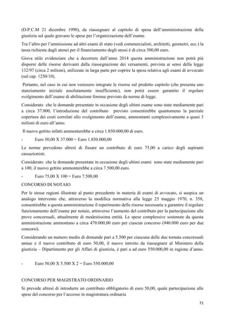 (D.P.C.M 21 dicembre 1990), da riassegnare al capitolo di spesa dell‟amministrazione della
giustizia sul quale gravano le spese per l‟organizzazione dell‟esame.
Tra l‟altro per l‟ammissione ad altri esami di stato (vedi commercialisti, architetti, geometri, ecc.) la
tassa richiesta dagli atenei per il finanziamento degli stessi è di circa 300,00 euro.
Giova utile evidenziare che a decorrere dall‟anno 2014 questa amministrazione non potrà più
disporre delle risorse derivanti dalla riassegnazione dei versamenti, prevista ai sensi della legge
132/97 (circa 2 milioni), utilizzate in larga parte per coprire la spesa relativa agli esami di avvocato
(sul cap. 1250/10).
Pertanto, nel caso in cui non venissero integrate le risorse sul predetto capitolo (che presenta uno
stanziamento iniziale assolutamente insufficiente), non potrà essere garantito il regolare
svolgimento dell‟esame di abilitazione forense previsto da norme di legge.
Considerato che le domande presentate in occasione degli ultimi esame sono state mediamente pari
a circa 37.000, l‟introduzione del contributo previsto consentirebbe quantomeno la parziale
copertura dei costi correlati allo svolgimento dell‟esame, ammontanti complessivamente a quasi 3
milioni di euro all‟anno.
Il nuovo gettito infatti ammonterebbe a circa 1.850.000,00 di euro.
-

Euro 50,00 X 37.000 = Euro 1.850.000,00

Le norme prevedono altresì di fissare un contributo di euro 75,00 a carico degli aspiranti
cassazionisti.
Considerato che le domande presentate in occasione degli ultimi esami sono state mediamente pari
a 100, il nuovo gettito ammonterebbe a circa 7.500,00 euro.
-

Euro 75,00 X 100 = Euro 7.500,00

CONCORSO DI NOTAIO
Per le stesse ragioni illustrate al punto precedente in materia di esami di avvocato, si auspica un
analogo intervento che, attraverso la modifica normativa alla legge 25 maggio 1970, n. 358,
consentirebbe a questa amministrazione il reperimento delle risorse necessarie a garantire il regolare
funzionamento dell‟esame per notaio, attraverso l‟aumento del contributo per la partecipazione alle
prove concorsuali, attualmente di modestissima entità. Le spese complessive sostenute da questa
amministrazione ammontano a circa 470.000,00 euro per ciascun concorso (940.000 euro per due
concorsi).
Considerando un numero medio di domande pari a 5.500 per ciascuna delle due tornata concorsuali
annue e il nuovo contributo di euro 50,00, il nuovo introito da riassegnare al Ministero della
giustizia – Dipartimento per gli Affari di giustizia, è pari a ad euro 550.000,00 in ragione d‟anno.
-

Euro 50,00 X 5.500 X 2 = Euro 550.000,00

CONCORSO PER MAGISTRATO ORDINARIO
Si prevede altresì di introdurre un contributo obbligatorio di euro 50,00, quale partecipazione alle
spese del concorso per l‟accesso in magistratura ordinaria
71

 