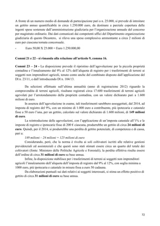 A fronte di un numero medio di domande di partecipazione pari a n. 25.000, si prevede di introitare
un gettito annuo quantificabile in circa 1.250.000 euro, da destinare a parziale copertura delle
ingenti spese sostenute dall‟amministrazione giudiziaria per l‟organizzazione annuale del concorso
per magistrato ordinario. Dai dati comunicati dai competenti uffici del Dipartimento organizzazione
giudiziaria di questo Dicastero, si rileva una spesa complessiva ammontante a circa 2 milioni di
euro per ciascuna tornata concorsuale.
-

Euro 50,00 X 25.000 = Euro 1.250.000,00

Commi 21 e 22 - si rimanda alla relazione all’articolo 9, comma 16.
Commi 23 – 24 - La disposizione prevede il ripristino dell‟agevolazione per la piccola proprietà
contadina e l‟innalzamento dal 9% al 12% dell‟aliquota di registro per i trasferimenti di terreni ai
soggetti non imprenditori agricoli, tenuto conto anche del combinato disposto dall‟applicazione del
Dl n. 23/11, e dall‟introducendo Dl n. 104/13.
Da selezioni effettuate sull‟ultima annualità (anno di registrazione 2012) riguardo la
compravendita di terreni agricoli, risultano registrati circa 17.600 trasferimenti di terreni agricoli
agevolati per l‟arrotondamento della proprietà contadina, con un valore dichiarato pari a 1.600
milioni di euro.
In assenza dell‟agevolazione in esame, tali trasferimenti sarebbero assoggettati, dal 2014, ad
imposta di registro del 9%, con un minimo di 1.000 euro a contribuente, più ipotecaria e catastale
fisse a 50 euro l‟una, per un gettito, calcolato sul valore dichiarato di 1.600 milioni, di 149 milioni
di euro.
La reintroduzione delle agevolazioni, con l‟applicazione di un‟imposta catastale all‟1% e le
imposte di registro e ipotecarie fisse di 200 € ciascuna, produrrebbe un gettito di circa 24 milioni di
euro. Quindi, per il 2014, si produrrebbe una perdita di gettito potenziale, di competenza e di cassa,
pari a:
149 milioni – 24 milioni = 125 milioni di euro
Considerando, però, che la norma è rivolta ai soli coltivatori iscritti alle relative gestioni
previdenziali ed assistenziali e che questi sono stati stimati essere circa un quarto del totale dei
coltivatori (fonte: Ministero delle Politiche Agricole e Forestali), la perdita effettiva risulta essere
dell‟ordine di circa 31 milioni di euro su base annua.
Infine, la disposizione stabilisce per i trasferimenti di terreni ai soggetti non imprenditori
agricoli l‟innalzamento dell‟aliquota dell‟imposta di registro dal 9% al 12%, con soglia minima a
1000 euro, più ipotecaria e catastale in misura fissa a euro 50 cadauna.
Da elaborazioni puntuali sui dati relativi ai soggetti interessati, si stima un effetto positivo di
gettito di circa 31 milioni di euro su base annua.

72

 