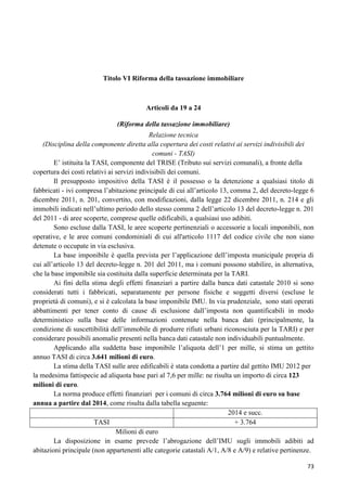 Titolo VI Riforma della tassazione immobiliare

Articoli da 19 a 24
(Riforma della tassazione immobiliare)
Relazione tecnica
(Disciplina della componente diretta alla copertura dei costi relativi ai servizi indivisibili dei
comuni - TASI)
E‟ istituita la TASI, componente del TRISE (Tributo sui servizi comunali), a fronte della
copertura dei costi relativi ai servizi indivisibili dei comuni.
Il presupposto impositivo della TASI è il possesso o la detenzione a qualsiasi titolo di
fabbricati - ivi compresa l‟abitazione principale di cui all‟articolo 13, comma 2, del decreto-legge 6
dicembre 2011, n. 201, convertito, con modificazioni, dalla legge 22 dicembre 2011, n. 214 e gli
immobili indicati nell‟ultimo periodo dello stesso comma 2 dell‟articolo 13 del decreto-legge n. 201
del 2011 - di aree scoperte, comprese quelle edificabili, a qualsiasi uso adibiti.
Sono escluse dalla TASI, le aree scoperte pertinenziali o accessorie a locali imponibili, non
operative, e le aree comuni condominiali di cui all'articolo 1117 del codice civile che non siano
detenute o occupate in via esclusiva.
La base imponibile è quella prevista per l‟applicazione dell‟imposta municipale propria di
cui all‟articolo 13 del decreto-legge n. 201 del 2011, ma i comuni possono stabilire, in alternativa,
che la base imponibile sia costituita dalla superficie determinata per la TARI.
Ai fini della stima degli effetti finanziari a partire dalla banca dati catastale 2010 si sono
considerati tutti i fabbricati, separatamente per persone fisiche e soggetti diversi (escluse le
proprietà di comuni), e si è calcolata la base imponibile IMU. In via prudenziale, sono stati operati
abbattimenti per tener conto di cause di esclusione dall‟imposta non quantificabili in modo
deterministico sulla base delle informazioni contenute nella banca dati (principalmente, la
condizione di suscettibilità dell‟immobile di produrre rifiuti urbani riconosciuta per la TARI) e per
considerare possibili anomalie presenti nella banca dati catastale non individuabili puntualmente.
Applicando alla suddetta base imponibile l‟aliquota dell‟1 per mille, si stima un gettito
annuo TASI di circa 3.641 milioni di euro.
La stima della TASI sulle aree edificabili è stata condotta a partire dal gettito IMU 2012 per
la medesima fattispecie ad aliquota base pari al 7,6 per mille: ne risulta un importo di circa 123
milioni di euro.
La norma produce effetti finanziari per i comuni di circa 3.764 milioni di euro su base
annua a partire dal 2014, come risulta dalla tabella seguente:
2014 e succ.
TASI
+ 3.764
Milioni di euro
La disposizione in esame prevede l‟abrogazione dell‟IMU sugli immobili adibiti ad
abitazioni principale (non appartenenti alle categorie catastali A/1, A/8 e A/9) e relative pertinenze.
73

 