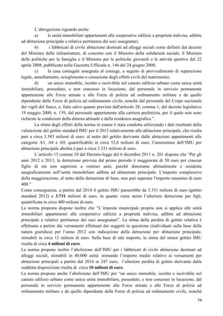 L‟abrogazione riguarda anche:
a)
le unità immobiliari appartenenti alle cooperative edilizie a proprietà indivisa, adibite
ad abitazione principale e relative pertinenze dei soci assegnatari;
b)
i fabbricati di civile abitazione destinati ad alloggi sociali come definiti dal decreto
del Ministro delle infrastrutture, di concerto con il Ministro della solidarietà sociale, il Ministro
delle politiche per la famiglia e il Ministro per le politiche giovanili e le attività sportive del 22
aprile 2008, pubblicato nella Gazzetta Ufficiale n. 146 del 24 giugno 2008;
c)
la casa coniugale assegnata al coniuge, a seguito di provvedimento di separazione
legale, annullamento, scioglimento o cessazione degli effetti civili del matrimonio;
d)
un unico immobile, iscritto o iscrivibile nel catasto edilizio urbano come unica unità
immobiliare, posseduto, e non concesso in locazione, dal personale in servizio permanente
appartenente alle Forze armate e alle Forze di polizia ad ordinamento militare e da quello
dipendente delle Forze di polizia ad ordinamento civile, nonché dal personale del Corpo nazionale
dei vigili del fuoco, e, fatto salvo quanto previsto dall'articolo 28, comma 1, del decreto legislativo
19 maggio 2000, n. 139, dal personale appartenente alla carriera prefettizia, per il quale non sono
richieste le condizioni della dimora abituale e della residenza anagrafica.”.
La stima degli effetti della norma in esame è stata condotta utilizzando i dati risultanti dalla
valutazione del gettito standard IMU per il 2012 relativamente alla abitazione principale, che risulta
pari a circa 3.383 milioni di euro: al netto del gettito derivante dalle abitazioni appartenenti alle
categorie A1, A8 e A9, quantificabile in circa 52,6 milioni di euro, l‟ammontare dell‟IMU per
abitazione principale abolita è pari a circa 3.331 milioni di euro.
L‟articolo 13 comma 10 del Decreto-legge del 6 dicembre 2011 n. 201 dispone che “Per gli
anni 2012 e 2013, la detrazione prevista dal primo periodo è maggiorata di 50 euro per ciascun
figlio di età non superiore a ventisei anni, purché dimorante abitualmente e residente
anagraficamente nell‟unità immobiliare adibita ad abitazione principale. L'importo complessivo
della maggiorazione, al netto della detrazione di base, non può superare l'importo massimo di euro
400.”
Come conseguenza, a partire dal 2014 il gettito IMU passerebbe da 3.331 milioni di euro (gettito
standard 2012) a 3.731 milioni di euro, in quanto viene meno l‟ulteriore detrazione per figli,
quantificata in circa 400 milioni di euro.
La norma proposta dispone inoltre che “L‟imposta municipale propria non si applica alle unità
immobiliari appartenenti alle cooperative edilizie a proprietà indivisa, adibite ad abitazione
principale e relative pertinenze dei soci assegnatari”. La stima della perdita di gettito relativa è
effettuata a partire dai versamenti effettuati dai soggetti in questione (individuati sulla base della
natura giuridica) per l‟anno 2012 con indicazione della detrazione per abitazione principale,
stimabili in circa 12 milioni di euro. Sulla base di tale importo, la stima del minor gettito IMU
risulta di circa 4 milioni di euro.
La norma propone inoltre l‟abolizione dell‟IMU per i fabbricati di civile abitazione destinati ad
alloggi sociali, stimabili in 40.000 unità: stimando l‟importo medio relativo ai versamenti per
abitazione principali a partire dal 2014 in 247 euro, l‟ulteriore perdita di gettito derivante dalla
suddetta disposizione risulta di circa 10 milioni di euro.
La norma propone anche l‟abolizione dell‟IMU per “un unico immobile, iscritto o iscrivibile nel
catasto edilizio urbano come unica unità immobiliare, posseduto, e non concesso in locazione, dal
personale in servizio permanente appartenente alle Forze armate e alle Forze di polizia ad
ordinamento militare e da quello dipendente delle Forze di polizia ad ordinamento civile, nonché
74

 