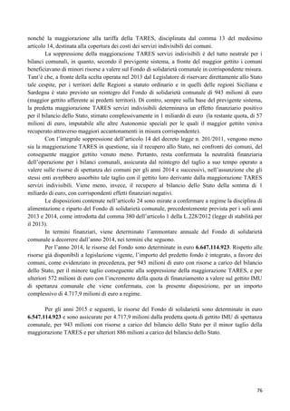 nonché la maggiorazione alla tariffa della TARES, disciplinata dal comma 13 del medesimo
articolo 14, destinata alla copertura dei costi dei servizi indivisibili dei comuni.
La soppressione della maggiorazione TARES servizi indivisibili è del tutto neutrale per i
bilanci comunali, in quanto, secondo il previgente sistema, a fronte del maggior gettito i comuni
beneficiavano di minori risorse a valere sul Fondo di solidarietà comunale in corrispondente misura.
Tant‟è che, a fronte della scelta operata nel 2013 dal Legislatore di riservare direttamente allo Stato
tale cespite, per i territori delle Regioni a statuto ordinario e in quelli delle regioni Siciliana e
Sardegna è stato previsto un reintegro del Fondo di solidarietà comunale di 943 milioni di euro
(maggior gettito afferente ai predetti territori). Di contro, sempre sulla base del previgente sistema,
la predetta maggiorazione TARES servizi indivisibili determinava un effetto finanziario positivo
per il bilancio dello Stato, stimato complessivamente in 1 miliardo di euro (la restante quota, di 57
milioni di euro, imputabile alle altre Autonomie speciali per le quali il maggior gettito veniva
recuperato attraverso maggiori accantonamenti in misura corrispondente).
Con l‟integrale soppressione dell‟articolo 14 del decreto legge n. 201/2011, vengono meno
sia la maggiorazione TARES in questione, sia il recupero allo Stato, nei confronti dei comuni, del
conseguente maggior gettito venuto meno. Pertanto, resta confermata la neutralità finanziaria
dell‟operazione per i bilanci comunali, assicurata dal reintegro del taglio a suo tempo operato a
valere sulle risorse di spettanza dei comuni per gli anni 2014 e successivi, nell‟assunzione che gli
stessi enti avrebbero assorbito tale taglio con il gettito loro derivante dalla maggiorazione TARES
servizi indivisibili. Viene meno, invece, il recupero al bilancio dello Stato della somma di 1
miliardo di euro, con corrispondenti effetti finanziari negativi.
Le disposizioni contenute nell‟articolo 24 sono mirate a confermare a regime la disciplina di
alimentazione e riparto del Fondo di solidarietà comunale, precedentemente prevista per i soli anni
2013 e 2014, come introdotta dal comma 380 dell‟articolo 1 della L.228/2012 (legge di stabilità per
il 2013).
In termini finanziari, viene determinato l‟ammontare annuale del Fondo di solidarietà
comunale a decorrere dall‟anno 2014, nei termini che seguono.
Per l‟anno 2014, le risorse del Fondo sono determinate in euro 6.647.114.923. Rispetto alle
risorse già disponibili a legislazione vigente, l‟importo del predetto fondo è integrato, a favore dei
comuni, come evidenziato in precedenza, per 943 milioni di euro con risorse a carico del bilancio
dello Stato, per il minore taglio conseguente alla soppressione della maggiorazione TARES, e per
ulteriori 572 milioni di euro con l‟incremento della quota di finanziamento a valere sul gettito IMU
di spettanza comunale che viene confermata, con la presente disposizione, per un importo
complessivo di 4.717,9 milioni di euro a regime.
Per gli anni 2015 e seguenti, le risorse del Fondo di solidarietà sono determinate in euro
6.547.114.923 e sono assicurate per 4.717,9 milioni dalla predetta quota di gettito IMU di spettanza
comunale, per 943 milioni con risorse a carico del bilancio dello Stato per il minor taglio della
maggiorazione TARES e per ulteriori 886 milioni a carico del bilancio dello Stato.

76

 