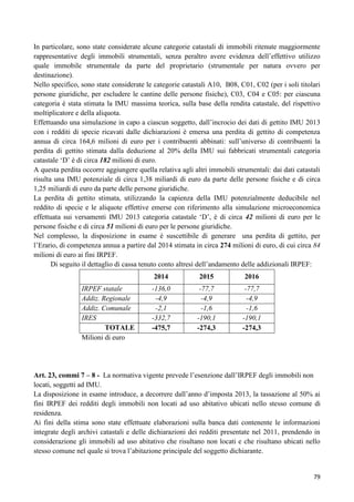 In particolare, sono state considerate alcune categorie catastali di immobili ritenute maggiormente
rappresentative degli immobili strumentali, senza peraltro avere evidenza dell‟effettivo utilizzo
quale immobile strumentale da parte del proprietario (strumentale per natura ovvero per
destinazione).
Nello specifico, sono state considerate le categorie catastali A10, B08, C01, C02 (per i soli titolari
persone giuridiche, per escludere le cantine delle persone fisiche), C03, C04 e C05: per ciascuna
categoria è stata stimata la IMU massima teorica, sulla base della rendita catastale, del rispettivo
moltiplicatore e della aliquota.
Effettuando una simulazione in capo a ciascun soggetto, dall‟incrocio dei dati di gettito IMU 2013
con i redditi di specie ricavati dalle dichiarazioni è emersa una perdita di gettito di competenza
annua di circa 164,6 milioni di euro per i contribuenti abbinati: sull‟universo di contribuenti la
perdita di gettito stimata dalla deduzione al 20% della IMU sui fabbricati strumentali categoria
catastale „D‟ è di circa 182 milioni di euro.
A questa perdita occorre aggiungere quella relativa agli altri immobili strumentali: dai dati catastali
risulta una IMU potenziale di circa 1,38 miliardi di euro da parte delle persone fisiche e di circa
1,25 miliardi di euro da parte delle persone giuridiche.
La perdita di gettito stimata, utilizzando la capienza della IMU potenzialmente deducibile nel
reddito di specie e le aliquote effettive emerse con riferimento alla simulazione microeconomica
effettuata sui versamenti IMU 2013 categoria catastale „D‟, è di circa 42 milioni di euro per le
persone fisiche e di circa 51 milioni di euro per le persone giuridiche.
Nel complesso, la disposizione in esame è suscettibile di generare una perdita di gettito, per
l‟Erario, di competenza annua a partire dal 2014 stimata in circa 274 milioni di euro, di cui circa 84
milioni di euro ai fini IRPEF.
Di seguito il dettaglio di cassa tenuto conto altresì dell‟andamento delle addizionali IRPEF:
2014
IRPEF statale
Addiz. Regionale
Addiz. Comunale
IRES
TOTALE
Milioni di euro

2015

2016

-136,0
-4,9
-2,1
-332,7
-475,7

-77,7
-4,9
-1,6
-190,1
-274,3

-77,7
-4,9
-1,6
-190,1
-274,3

Art. 23, commi 7 – 8 - La normativa vigente prevede l‟esenzione dall‟IRPEF degli immobili non
locati, soggetti ad IMU.
La disposizione in esame introduce, a decorrere dall‟anno d‟imposta 2013, la tassazione al 50% ai
fini IRPEF dei redditi degli immobili non locati ad uso abitativo ubicati nello stesso comune di
residenza.
Ai fini della stima sono state effettuate elaborazioni sulla banca dati contenente le informazioni
integrate degli archivi catastali e delle dichiarazioni dei redditi presentate nel 2011, prendendo in
considerazione gli immobili ad uso abitativo che risultano non locati e che risultano ubicati nello
stesso comune nel quale si trova l‟abitazione principale del soggetto dichiarante.

79

 