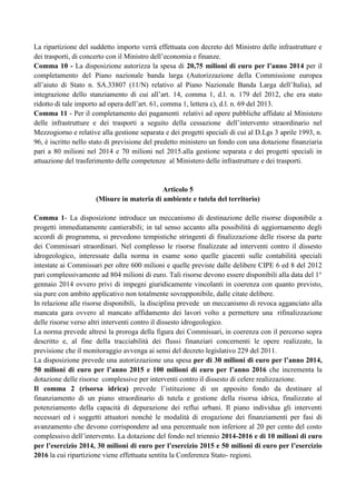 La ripartizione del suddetto importo verrà effettuata con decreto del Ministro delle infrastrutture e
dei trasporti, di concerto con il Ministro dell‟economia e finanze.
Comma 10 - La disposizione autorizza la spesa di 20,75 milioni di euro per l’anno 2014 per il
completamento del Piano nazionale banda larga (Autorizzazione della Commissione europea
all‟aiuto di Stato n. SA.33807 (11/N) relativo al Piano Nazionale Banda Larga dell‟Italia), ad
integrazione dello stanziamento di cui all‟art. 14, comma 1, d.l. n. 179 del 2012, che era stato
ridotto di tale importo ad opera dell‟art. 61, comma 1, lettera c), d.l. n. 69 del 2013.
Comma 11 - Per il completamento dei pagamenti relativi ad opere pubbliche affidate al Ministero
delle infrastrutture e dei trasporti a seguito della cessazione dell‟intervento straordinario nel
Mezzogiorno e relative alla gestione separata e dei progetti speciali di cui al D.Lgs 3 aprile 1993, n.
96, è iscritto nello stato di previsione del predetto ministero un fondo con una dotazione finanziaria
pari a 80 milioni nel 2014 e 70 milioni nel 2015.alla gestione separata e dei progetti speciali in
attuazione del trasferimento delle competenze al Ministero delle infrastrutture e dei trasporti.

Articolo 5
(Misure in materia di ambiente e tutela del territorio)
Comma 1- La disposizione introduce un meccanismo di destinazione delle risorse disponibile a
progetti immediatamente cantierabili; in tal senso accanto alla possibilità di aggiornamento degli
accordi di programma, si prevedono tempistiche stringenti di finalizzazione delle risorse da parte
dei Commissari straordinari. Nel complesso le risorse finalizzate ad interventi contro il dissesto
idrogeologico, interessate dalla norma in esame sono quelle giacenti sulle contabilità speciali
intestate ai Commissari per oltre 600 milioni e quelle previste dalle delibere CIPE 6 ed 8 del 2012
pari complessivamente ad 804 milioni di euro. Tali risorse devono essere disponibili alla data del 1°
gennaio 2014 ovvero privi di impegni giuridicamente vincolanti in coerenza con quanto previsto,
sia pure con ambito applicativo non totalmente sovrapponibile, dalle citate delibere.
In relazione alle risorse disponibili, la disciplina prevede un meccanismo di revoca agganciato alla
mancata gara ovvero al mancato affidamento dei lavori volto a permettere una rifinalizzazione
delle risorse verso altri interventi contro il dissesto idrogeologico.
La norma prevede altresì la proroga della figura dei Commissari, in coerenza con il percorso sopra
descritto e, al fine della tracciabilità dei flussi finanziari concernenti le opere realizzate, la
previsione che il monitoraggio avvenga ai sensi del decreto legislativo 229 del 2011.
La disposizione prevede una autorizzazione una spesa per di 30 milioni di euro per l’anno 2014,
50 milioni di euro per l’anno 2015 e 100 milioni di euro per l’anno 2016 che incrementa la
dotazione delle risorse complessive per interventi contro il dissesto di celere realizzazione.
Il comma 2 (risorsa idrica) prevede l‟istituzione di un apposito fondo da destinare al
finanziamento di un piano straordinario di tutela e gestione della risorsa idrica, finalizzato al
potenziamento della capacità di depurazione dei reflui urbani. Il piano individua gli interventi
necessari ed i soggetti attuatori nonché le modalità di erogazione dei finanziamenti per fasi di
avanzamento che devono corrispondere ad una percentuale non inferiore al 20 per cento del costo
complessivo dell‟intervento. La dotazione del fondo nel triennio 2014-2016 e di 10 milioni di euro
per l’esercizio 2014, 30 milioni di euro per l’esercizio 2015 e 50 milioni di euro per l’esercizio
2016 la cui ripartizione viene effettuata sentita la Conferenza Stato- regioni.

 