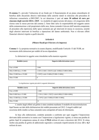 Il comma 3 - prevede l‟istituzione di un fondo per il finanziamento di un piano straordinario di
bonifica delle discariche abusive individuate dalle autorità statali in relazione alla procedura di
infrazione comunitaria n.2003/2007, la cui dotazione è pari ad euro 30 milioni di euro per
ciascuno degli esercizi 2014 e 2015. Le modalità di approvazione del piano e di erogazione delle
risorse sono le stesse previste dal comma 2. Sono fatte salve le responsabilità del soggetto autore
della contaminazione e del proprietario delle aree, fermo restando il dovere dell‟autorità competente
di procedere alla ripetizione delle spese sostenute per gli interventi di messa in sicurezza, nonché
degli ulteriori interventi di bonifica e riparazione del danno ambientale. Non si rilevano effetti
finanziari ulteriori rispetto a quelli descritti.
Articolo 6
(Misure fiscali per il lavoro e le imprese)
Comma 1 - La proposta normativa in esame dispone, modificando l‟articolo 13 del TUIR, un
incremento delle detrazioni per redditi di lavoro dipendente.
Le detrazioni in oggetto sono rimodulate nella maniera seguente:
Reddito (euro)

Importo della detrazione (euro)

Fino a 8.000

1.840

Oltre 8.000 fino a 15.000

1.520+(1.840-1.520)*[1-(rdt- 8.000)/(15.000-8.000)]

Oltre 15.000 fino a 55.000

1.520*[1-(rdt-15.000)/(55.000-15.000)]

Oltre 55.000

0

La legislazione vigente prevede le seguenti detrazioni:
Reddito (euro)

Importo della detrazione (euro)

Fino a 8.000

1.840

Oltre 8.000 fino a 15.000

1.338+(1.840-1.338)*[1-(rdt-8.000)/(15.000-8.000)]

Oltre 15.000 fino a 55.000

1.338*[1-(rdt-15.000)/(55.000-15.000)]

Oltre 55.000

0

L‟analisi degli effetti sul gettito è stata condotta mediante il modello di microsimulazione
Irpef basato sui dati delle dichiarazioni dei redditi presentate nel 2012. I singoli redditi (ad
eccezione delle rendite su base catastale) sono estrapolati all‟anno di riferimento.
In base alle elaborazioni, condotte ponendo a confronto per ogni soggetto l‟imposizione
derivante dalla normativa in esame con l‟imposizione a legislazione vigente, si stima una perdita di
gettito Irpef di competenza annua di circa–1.702,8 milioni di euro a decorrere dal 2014. Si stima
inoltre una perdita di gettito di addizionale regionale e comunale rispettivamente di circa -23 e -6,3
milioni di euro.

 